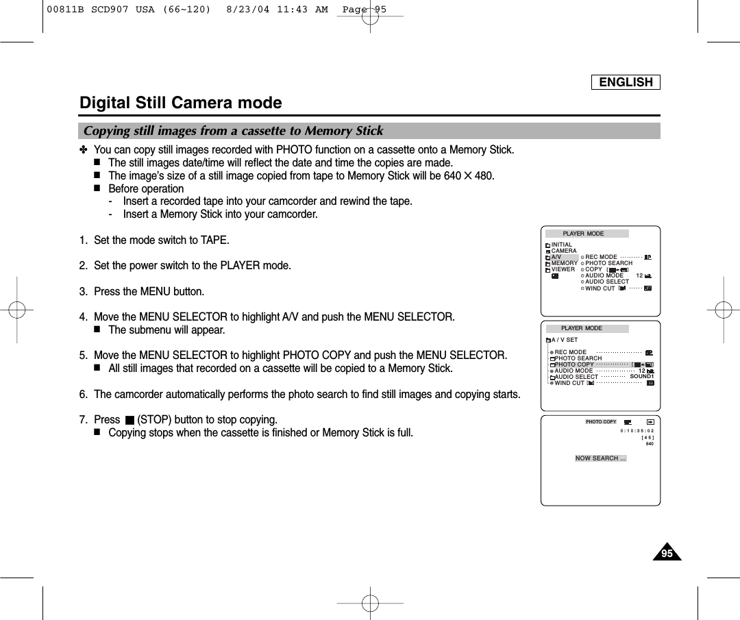 ENGLISH9595Digital Still Camera mode✤You can copy still images recorded with PHOTO function on a cassette onto a Memory Stick.■The still images date/time will reflect the date and time the copies are made.■The image&rsquo;s size of a still image copied from tape to Memory Stick will be 640 ✕480.■Before operation- Insert a recorded tape into your camcorder and rewind the tape.- Insert a Memory Stick into your camcorder.1. Set the mode switch to TAPE.2. Set the power switch to the PLAYER mode.3. Press the MENU button.4. Move the MENU SELECTOR to highlight A/V and push the MENU SELECTOR.■The submenu will appear.5. Move the MENU SELECTOR to highlight PHOTO COPY and push the MENU SELECTOR.■All still images that recorded on a cassette will be copied to a Memory Stick.6. The camcorder automatically performs the photo search to find still images and copying starts.7. Press  (STOP) button to stop copying.■Copying stops when the cassette is finished or Memory Stick is full.PLAYER  MODEREC MODEPHOTO SEARCHPHOTO COPYAUDIO MODE 12SOUND1AUDIO SELECTWIND CUTA / V SET[ 4 5 ]640PHOTO COPYNOW SEARCH ... 0 : 1 0 : 3 5 : 0 2PLAYER  MODEINITIALWIND CUTREC MODEPHOTO SEARCHCOPYAUDIO MODE 12AUDIO SELECTCAMERAA/VMEMORYVIEWERCopying still images from a cassette to Memory Stick00811B SCD907 USA (66~120)  8/23/04 11:43 AM  Page 95
