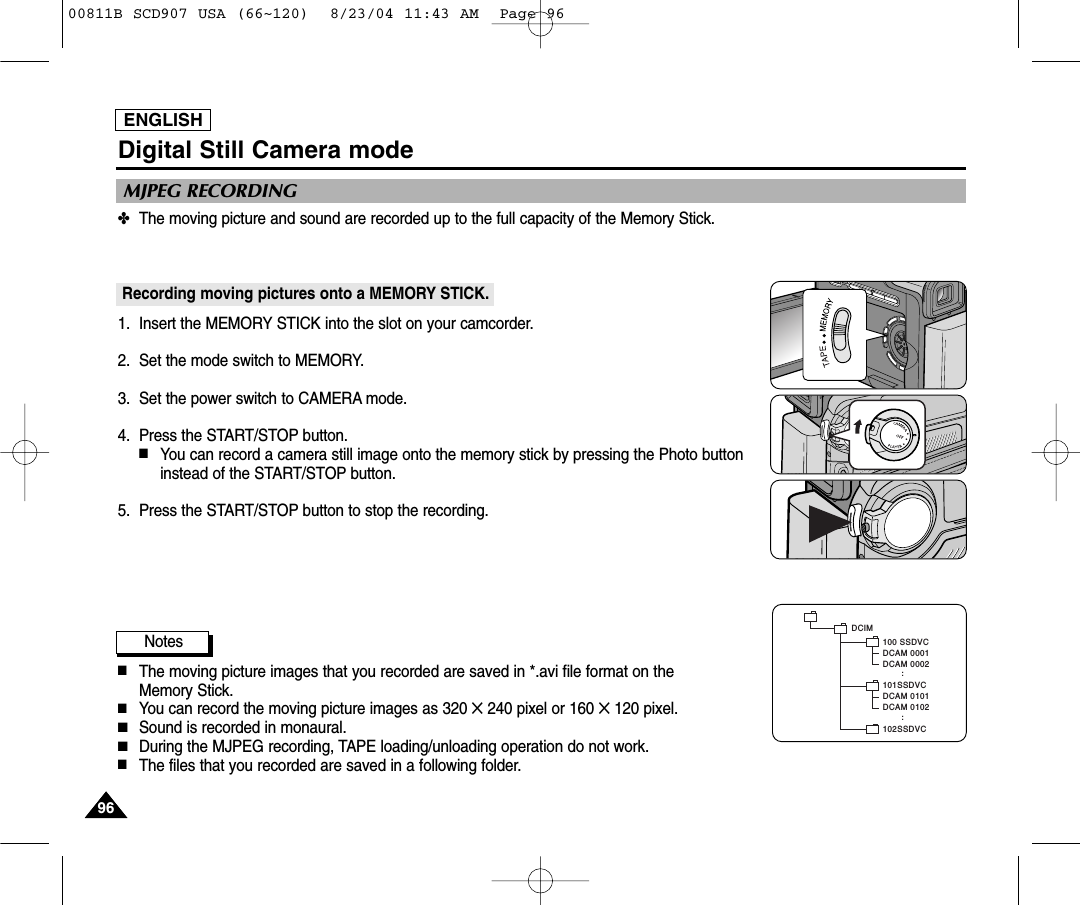ENGLISH9696✤The moving picture and sound are recorded up to the full capacity of the Memory Stick.Recording moving pictures onto a MEMORY STICK.1. Insert the MEMORY STICK into the slot on your camcorder.2. Set the mode switch to MEMORY.3. Set the power switch to CAMERA mode.4. Press the START/STOP button.  ■You can record a camera still image onto the memory stick by pressing the Photo buttoninstead of the START/STOP button.5. Press the START/STOP button to stop the recording.Notes■The moving picture images that you recorded are saved in *.avi file format on the Memory Stick.■You can record the moving picture images as 320 ✕240 pixel or 160 ✕120 pixel.■Sound is recorded in monaural.■During the MJPEG recording, TAPE loading/unloading operation do not work.■The files that you recorded are saved in a following folder.MJPEG RECORDINGDigital Still Camera modeDCAM 0101DCAM 0102..DCIM100 SSDVCDCAM 0001DCAM 0002101SSDVC102SSDVC..00811B SCD907 USA (66~120)  8/23/04 11:43 AM  Page 96