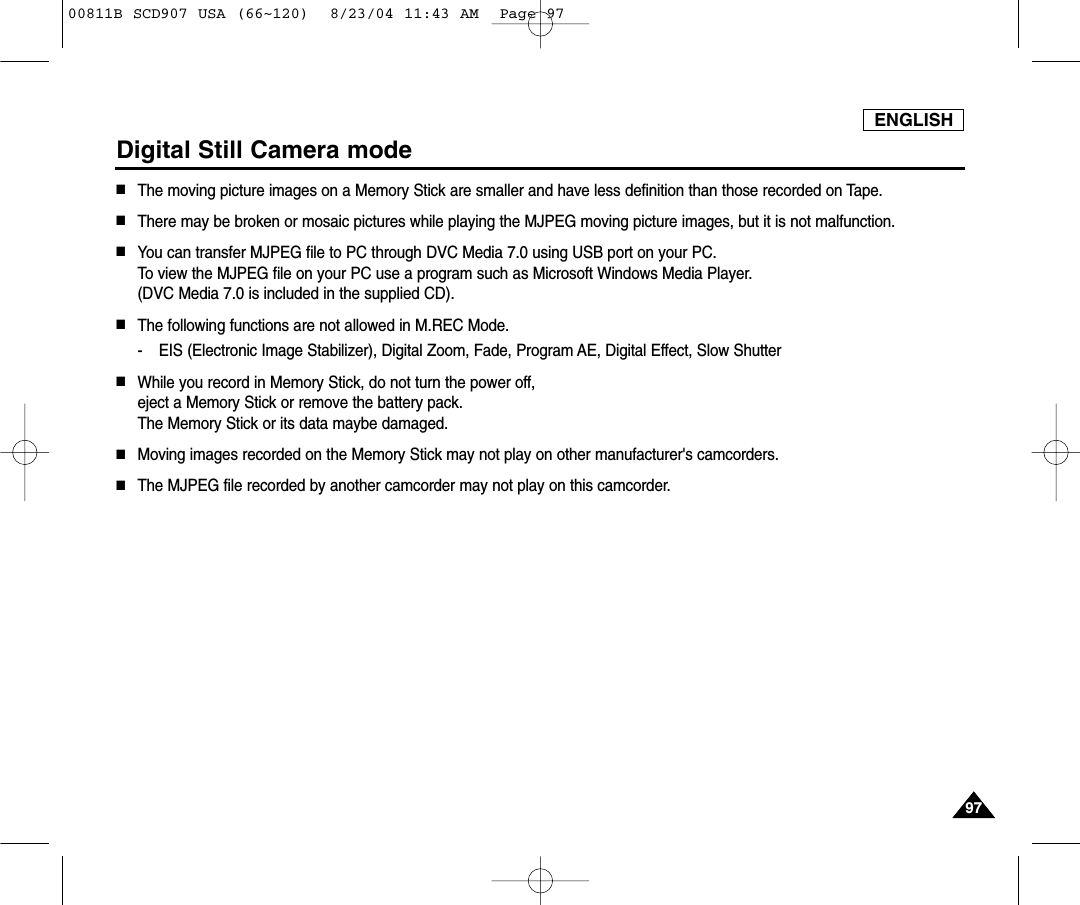 ENGLISH9797Digital Still Camera mode■The moving picture images on a Memory Stick are smaller and have less definition than those recorded on Tape.■There may be broken or mosaic pictures while playing the MJPEG moving picture images, but it is not malfunction.■You can transfer MJPEG file to PC through DVC Media 7.0 using USB port on your PC.To view the MJPEG file on your PC use a program such as Microsoft Windows Media Player.(DVC Media 7.0 is included in the supplied CD).■The following functions are not allowed in M.REC Mode.- EIS (Electronic Image Stabilizer), Digital Zoom, Fade, Program AE, Digital Effect, Slow Shutter■While you record in Memory Stick, do not turn the power off, eject a Memory Stick or remove the battery pack.The Memory Stick or its data maybe damaged.■Moving images recorded on the Memory Stick may not play on other manufacturer's camcorders.■The MJPEG file recorded by another camcorder may not play on this camcorder.00811B SCD907 USA (66~120)  8/23/04 11:43 AM  Page 97