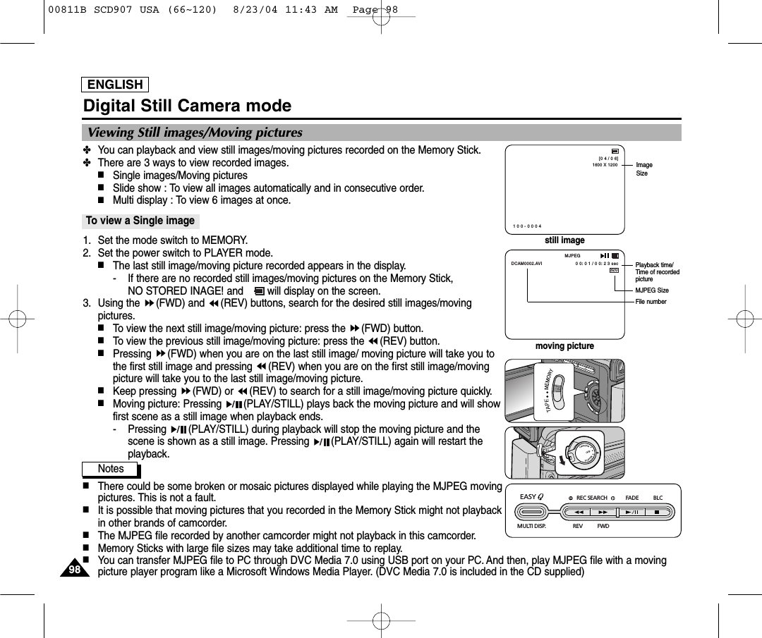 ENGLISH9898Digital Still Camera mode✤You can playback and view still images/moving pictures recorded on the Memory Stick.✤There are 3 ways to view recorded images.■Single images/Moving pictures■Slide show : To view all images automatically and in consecutive order.■Multi display : To view 6 images at once.To view a Single image1. Set the mode switch to MEMORY.2. Set the power switch to PLAYER mode.■The last still image/moving picture recorded appears in the display.- If there are no recorded still images/moving pictures on the Memory Stick, NO STORED INAGE! and        will display on the screen.3. Using the  (FWD) and  (REV) buttons, search for the desired still images/movingpictures.■To view the next still image/moving picture: press the  (FWD) button.■To view the previous still image/moving picture: press the  (REV) button.■Pressing  (FWD) when you are on the last still image/ moving picture will take you tothe first still image and pressing  (REV) when you are on the first still image/movingpicture will take you to the last still image/moving picture.■Keep pressing  (FWD) or  (REV) to search for a still image/moving picture quickly.■Moving picture: Pressing  (PLAY/STILL) plays back the moving picture and will showfirst scene as a still image when playback ends.- Pressing  (PLAY/STILL) during playback will stop the moving picture and thescene is shown as a still image. Pressing  (PLAY/STILL) again will restart theplayback.Notes■There could be some broken or mosaic pictures displayed while playing the MJPEG movingpictures. This is not a fault.■It is possible that moving pictures that you recorded in the Memory Stick might not playbackin other brands of camcorder.■The MJPEG file recorded by another camcorder might not playback in this camcorder.■Memory Sticks with large file sizes may take additional time to replay.■You can transfer MJPEG file to PC through DVC Media 7.0 using USB port on your PC. And then, play MJPEG file with a movingpicture player program like a Microsoft Windows Media Player. (DVC Media 7.0 is included in the CD supplied)Viewing Still images/Moving picturesREC SEARCH FADE BLCREV FWDEASY MULTI DISP.1600 X 1200[0 4 / 0 6]1 0 0 - 0 0 0 4ImageSize320MJPEG0 0: 0 1 / 0 0: 2 3 secDCAM0002.AVIPlayback time/Time of recordedpictureMJPEG SizeFile numberstill imagemoving picture00811B SCD907 USA (66~120)  8/23/04 11:43 AM  Page 98