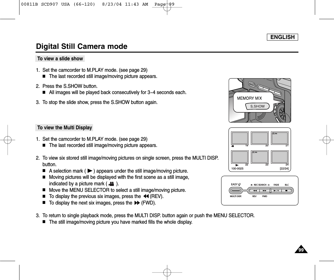 ENGLISH9999Digital Still Camera modeTo view a slide show1. Set the camcorder to M.PLAY mode. (see page 29)■The last recorded still image/moving picture appears.2. Press the S.SHOW button.■All images will be played back consecutively for 3~4 seconds each.3. To stop the slide show, press the S.SHOW button again.To view the Multi Display1. Set the camcorder to M.PLAY mode. (see page 29)■The last recorded still image/moving picture appears.2. To view six stored still image/moving pictures on single screen, press the MULTI DISP.button.■A selection mark ( ) appears under the still image/moving picture.■Moving pictures will be displayed with the first scene as a still image, indicated by a picture mark ( ).■Move the MENU SELECTOR to select a still image/moving picture.■To display the previous six images, press the  (REV).■To display the next six images, press the  (FWD).3. To return to single playback mode, press the MULTI DISP. button again or push the MENU SELECTOR.■The still image/moving picture you have marked fills the whole display.19 20 2122 23 24[22/24]100-0025REC SEARCH FADE BLCREV FWDEASY MULTI DISP.00811B SCD907 USA (66~120)  8/23/04 11:43 AM  Page 99