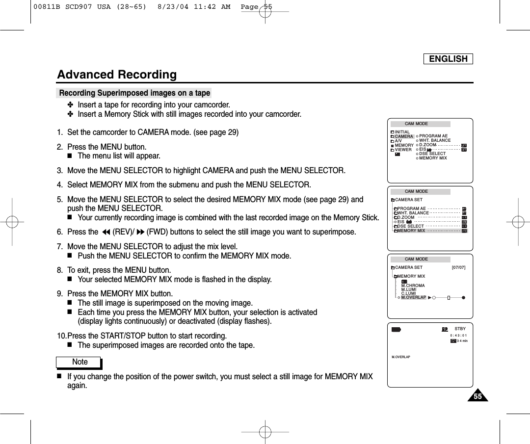 ENGLISH5555Advanced RecordingRecording Superimposed images on a tape✤Insert a tape for recording into your camcorder.✤Insert a Memory Stick with still images recorded into your camcorder.1. Set the camcorder to CAMERA mode. (see page 29)2. Press the MENU button.■The menu list will appear.3. Move the MENU SELECTOR to highlight CAMERA and push the MENU SELECTOR.4. Select MEMORY MIX from the submenu and push the MENU SELECTOR.5. Move the MENU SELECTOR to select the desired MEMORY MIX mode (see page 29) and push the MENU SELECTOR.■Your currently recording image is combined with the last recorded image on the Memory Stick.6. Press the  (REV)/ (FWD) buttons to select the still image you want to superimpose.7. Move the MENU SELECTOR to adjust the mix level. ■Push the MENU SELECTOR to confirm the MEMORY MIX mode.8. To exit, press the MENU button.■Your selected MEMORY MIX mode is flashed in the display.9. Press the MEMORY MIX button.■The still image is superimposed on the moving image.■Each time you press the MEMORY MIX button, your selection is activated (display lights continuously) or deactivated (display flashes).10.Press the START/STOP button to start recording.■The superimposed images are recorded onto the tape.Note■If you change the position of the power switch, you must select a still image for MEMORY MIXagain.CAM  MODEINITIALPROGRAM AEWHT. BALANCED.ZOOMEISDSE SELECTMEMORY MIXCAMERAA/VMEMORYVIEWERCAM  MODEPROGRAM AEWHT. BALANCED.ZOOMEISDSE SELECTMEMORY MIXCAMERA SETCAM  MODEMEMORY MIXM.CHROMAM.LUMIC.LUMIM.OVERLAPCAMERA SET [07/07]     0 : 4 3 : 0 1 3 4 minSTBYM.OVERLAP00811B SCD907 USA (28~65)  8/23/04 11:42 AM  Page 55