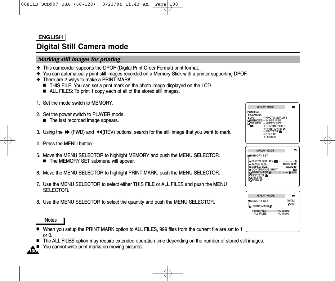 ENGLISH100100Digital Still Camera mode✤This camcorder supports the DPOF (Digital Print Order Format) print format.✤You can automatically print still images recorded on a Memory Stick with a printer supporting DPOF.✤There are 2 ways to make a PRINT MARK.■THIS FILE: You can set a print mark on the photo image displayed on the LCD.■ALL FILES: To print 1 copy each of all of the stored still images. 1. Set the mode switch to MEMORY.2. Set the power switch to PLAYER mode.■The last recorded image appears.3. Using the  (FWD) and  (REV) buttons, search for the still image that you want to mark.4. Press the MENU button.5. Move the MENU SELECTOR to highlight MEMORY and push the MENU SELECTOR.■The MEMORY SET submenu will appear. 6. Move the MENU SELECTOR to highlight PRINT MARK, push the MENU SELECTOR.7. Use the MENU SELECTOR to select either THIS FILE or ALL FILES and push the MENUSELECTOR.8. Use the MENU SELECTOR to select the quantity and push the MENU SELECTOR.Notes■When you setup the PRINT MARK option to ALL FILES, 999 files from the current file are set to 1or 0. ■The ALL FILES option may require extended operation time depending on the number of stored still images. ■You cannot write print marks on moving pictures.Marking still images for printingM.PLAY  MODEMEMORY SETPRINT MARKPHOTO QUALITYDELETEFORMATIMAGE SIZEMJPEG SIZE320X2401600X1200000CONTINUOUS SHOTPROTECTM.PLAY  MODEINITIALPRINT MARKPHOTO QUALITYDELETEFORMATIMAGE SIZEMJPEG SIZECONTIN. SHOTCAMERAA/VMEMORYVIEWERPROTECTM.PLAY  MODETHIS FILE NUM:000000[15/22]ALL FILESMEMORY SETNUM:000PRINT MARK00811B SCD907 USA (66~120)  8/23/04 11:43 AM  Page 100
