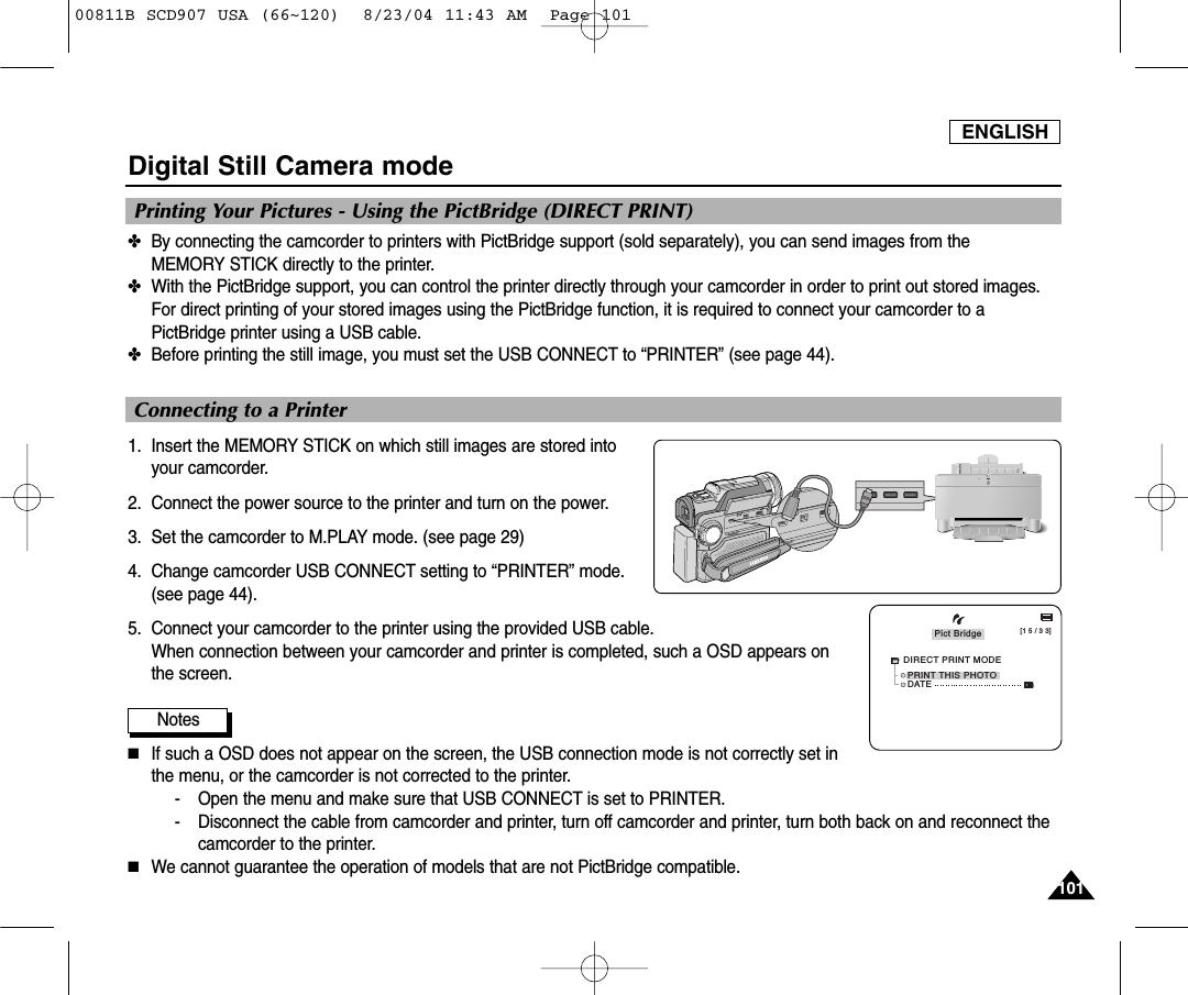 ENGLISH101101Digital Still Camera mode✤By connecting the camcorder to printers with PictBridge support (sold separately), you can send images from the MEMORY STICK directly to the printer.✤With the PictBridge support, you can control the printer directly through your camcorder in order to print out stored images.For direct printing of your stored images using the PictBridge function, it is required to connect your camcorder to aPictBridge printer using a USB cable.✤Before printing the still image, you must set the USB CONNECT to &ldquo;PRINTER&rdquo; (see page 44).1. Insert the MEMORY STICK on which still images are stored intoyour camcorder.2. Connect the power source to the printer and turn on the power.3. Set the camcorder to M.PLAY mode. (see page 29)4. Change camcorder USB CONNECT setting to &ldquo;PRINTER&rdquo; mode.  (see page 44).5. Connect your camcorder to the printer using the provided USB cable.When connection between your camcorder and printer is completed, such a OSD appears onthe screen.Notes■If such a OSD does not appear on the screen, the USB connection mode is not correctly set inthe menu, or the camcorder is not corrected to the printer.- Open the menu and make sure that USB CONNECT is set to PRINTER.- Disconnect the cable from camcorder and printer, turn off camcorder and printer, turn both back on and reconnect thecamcorder to the printer.■We cannot guarantee the operation of models that are not PictBridge compatible.Printing Your Pictures - Using the PictBridge (DIRECT PRINT)Connecting to a Printer[1 5 / 3 3]PRINT THIS PHOTOPict BridgeDATEDIRECT PRINT MODE00811B SCD907 USA (66~120)  8/23/04 11:43 AM  Page 101