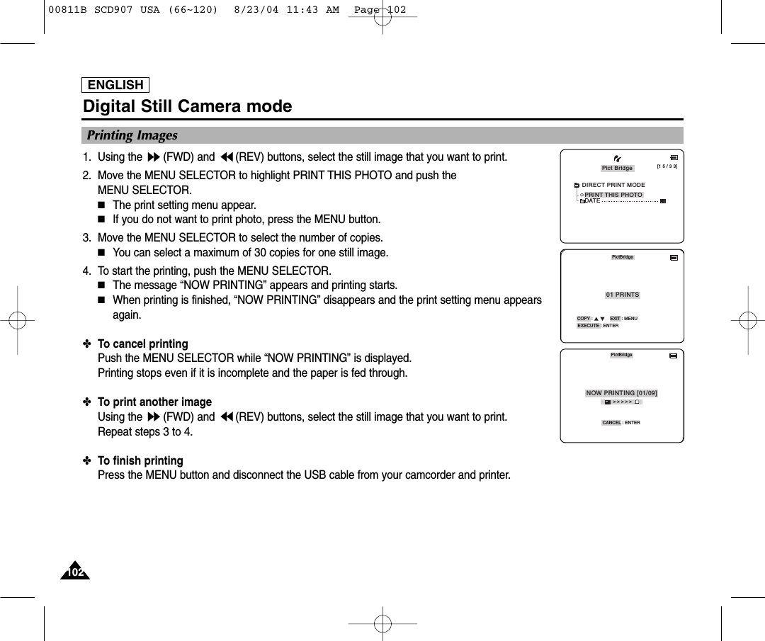 ENGLISH102102Digital Still Camera mode1. Using the  (FWD) and  (REV) buttons, select the still image that you want to print.2. Move the MENU SELECTOR to highlight PRINT THIS PHOTO and push the MENU SELECTOR.■The print setting menu appear.■If you do not want to print photo, press the MENU button.3. Move the MENU SELECTOR to select the number of copies.■You can select a maximum of 30 copies for one still image.4. To start the printing, push the MENU SELECTOR.■The message &ldquo;NOW PRINTING&rdquo; appears and printing starts.■When printing is finished, &ldquo;NOW PRINTING&rdquo; disappears and the print setting menu appearsagain.✤To cancel printingPush the MENU SELECTOR while &ldquo;NOW PRINTING&rdquo; is displayed.Printing stops even if it is incomplete and the paper is fed through.✤To print another imageUsing the  (FWD) and  (REV) buttons, select the still image that you want to print.Repeat steps 3 to 4.✤To finish printingPress the MENU button and disconnect the USB cable from your camcorder and printer.Printing Images[1 5 / 3 3]PRINT THIS PHOTOPict BridgeDATEDIRECT PRINT MODEPictBridgeCOPY :             EXIT : MENUEXECUTE : ENTER01 PRINTSPictBridgeCANCEL : ENTER> > > > >NOW PRINTING [01/09]00811B SCD907 USA (66~120)  8/23/04 11:43 AM  Page 102