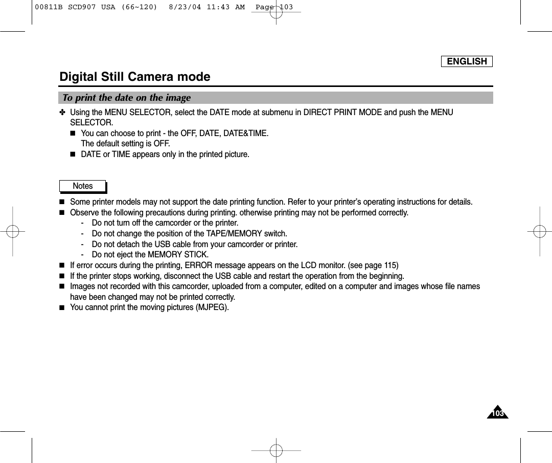 ENGLISH103103Digital Still Camera mode✤Using the MENU SELECTOR, select the DATE mode at submenu in DIRECT PRINT MODE and push the MENUSELECTOR.■You can choose to print - the OFF, DATE, DATE&amp;TIME.The default setting is OFF.■DATE or TIME appears only in the printed picture.Notes■Some printer models may not support the date printing function. Refer to your printer&rsquo;s operating instructions for details.■Observe the following precautions during printing. otherwise printing may not be performed correctly.- Do not turn off the camcorder or the printer.- Do not change the position of the TAPE/MEMORY switch.- Do not detach the USB cable from your camcorder or printer.- Do not eject the MEMORY STICK.■If error occurs during the printing, ERROR message appears on the LCD monitor. (see page 115)■If the printer stops working, disconnect the USB cable and restart the operation from the beginning.■Images not recorded with this camcorder, uploaded from a computer, edited on a computer and images whose file nameshave been changed may not be printed correctly.■You cannot print the moving pictures (MJPEG).To print the date on the image00811B SCD907 USA (66~120)  8/23/04 11:43 AM  Page 103