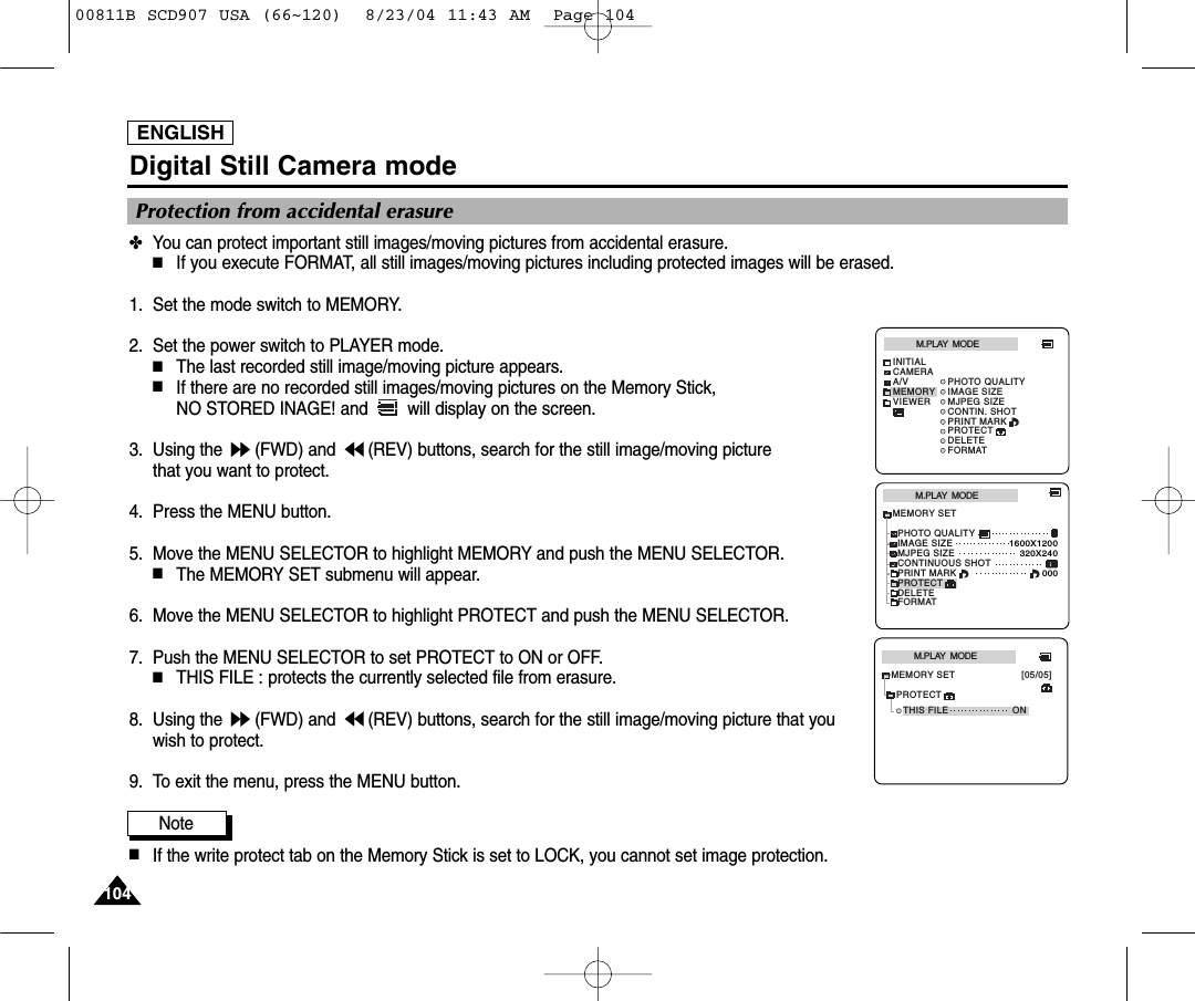 ENGLISH104104Digital Still Camera mode✤You can protect important still images/moving pictures from accidental erasure.■If you execute FORMAT, all still images/moving pictures including protected images will be erased.1. Set the mode switch to MEMORY.2. Set the power switch to PLAYER mode.■The last recorded still image/moving picture appears.■If there are no recorded still images/moving pictures on the Memory Stick, NO STORED INAGE! and  will display on the screen.3. Using the  (FWD) and  (REV) buttons, search for the still image/moving picture that you want to protect.4. Press the MENU button.5. Move the MENU SELECTOR to highlight MEMORY and push the MENU SELECTOR.■The MEMORY SET submenu will appear.6. Move the MENU SELECTOR to highlight PROTECT and push the MENU SELECTOR.7. Push the MENU SELECTOR to set PROTECT to ON or OFF. ■THIS FILE : protects the currently selected file from erasure. 8. Using the  (FWD) and  (REV) buttons, search for the still image/moving picture that youwish to protect.9. To exit the menu, press the MENU button.Note■If the write protect tab on the Memory Stick is set to LOCK, you cannot set image protection.Protection from accidental erasureM.PLAY  MODEMEMORY SETPRINT MARKPHOTO QUALITYDELETEFORMATIMAGE SIZEMJPEG SIZE320X2401600X1200000PROTECTCONTINUOUS SHOTM.PLAY  MODEINITIALPRINT MARKPHOTO QUALITYDELETEFORMATIMAGE SIZEMJPEG SIZECONTIN. SHOTCAMERAA/VMEMORYVIEWERPROTECTM.PLAY  MODETHIS FILE ONMEMORY SET [05/05]PROTECT00811B SCD907 USA (66~120)  8/23/04 11:43 AM  Page 104
