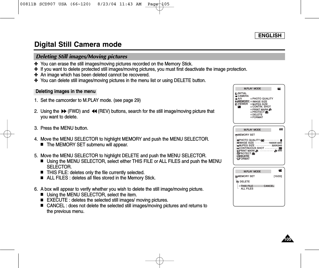 ENGLISH105105Digital Still Camera mode✤You can erase the still images/moving pictures recorded on the Memory Stick.✤If you want to delete protected still images/moving pictures, you must first deactivate the image protection.✤An image which has been deleted cannot be recovered.✤You can delete still images/moving pictures in the menu list or using DELETE button.Deleting images in the menu1. Set the camcorder to M.PLAY mode. (see page 29)2. Using the  (FWD) and  (REV) buttons, search for the still image/moving picture that you want to delete.3. Press the MENU button.4. Move the MENU SELECTOR to highlight MEMORY and push the MENU SELECTOR.■The MEMORY SET submenu will appear.5. Move the MENU SELECTOR to highlight DELETE and push the MENU SELECTOR.■Using the MENU SELECTOR, select either THIS FILE or ALL FILES and push the MENUSELECTOR.■THIS FILE: deletes only the file currently selected.■ALL FILES : deletes all files stored in the Memory Stick.6. A box will appear to verify whether you wish to delete the still image/moving picture.  ■Using the MENU SELECTOR, select the item.■EXECUTE : deletes the selected still images/ moving pictures. ■CANCEL : does not delete the selected still images/moving pictures and returns tothe previous menu. Deleting Still images/Moving picturesM.PLAY  MODEMEMORY SETPRINT MARKPHOTO QUALITYDELETEFORMATIMAGE SIZEMJPEG SIZE320X2401600X1200000CONTINUOUS SHOTPROTECTM.PLAY  MODETHIS FILE CANCELALL FILESMEMORY SET [10/20]DELETEM.PLAY  MODEINITIALPRINT MARKPHOTO QUALITYDELETEFORMATIMAGE SIZEMJPEG SIZECONTIN. SHOTCAMERAA/VMEMORYVIEWERPROTECT00811B SCD907 USA (66~120)  8/23/04 11:43 AM  Page 105