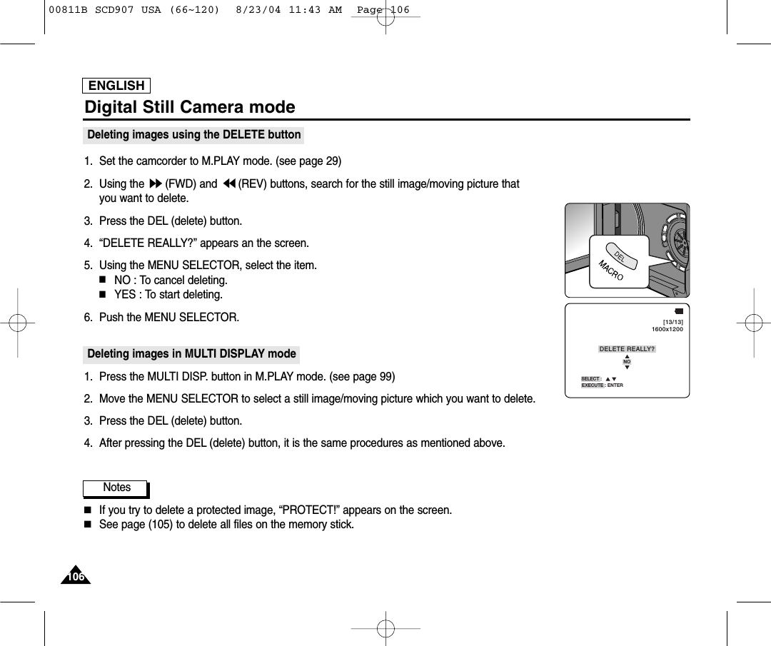 ENGLISH106106Digital Still Camera modeDeleting images using the DELETE button1. Set the camcorder to M.PLAY mode. (see page 29)2. Using the  (FWD) and  (REV) buttons, search for the still image/moving picture that you want to delete.3. Press the DEL (delete) button.4. &ldquo;DELETE REALLY?&rdquo; appears an the screen.5. Using the MENU SELECTOR, select the item.■NO : To cancel deleting.■YES : To start deleting.6. Push the MENU SELECTOR.Deleting images in MULTI DISPLAY mode1. Press the MULTI DISP. button in M.PLAY mode. (see page 99)2. Move the MENU SELECTOR to select a still image/moving picture which you want to delete.3. Press the DEL (delete) button.4. After pressing the DEL (delete) button, it is the same procedures as mentioned above.Notes■If you try to delete a protected image, &ldquo;PROTECT!&rdquo; appears on the screen.■See page (105) to delete all files on the memory stick.SELECT :NOEXECUTE : ENTERDELETE REALLY?[13/13]1600x120000811B SCD907 USA (66~120)  8/23/04 11:43 AM  Page 106