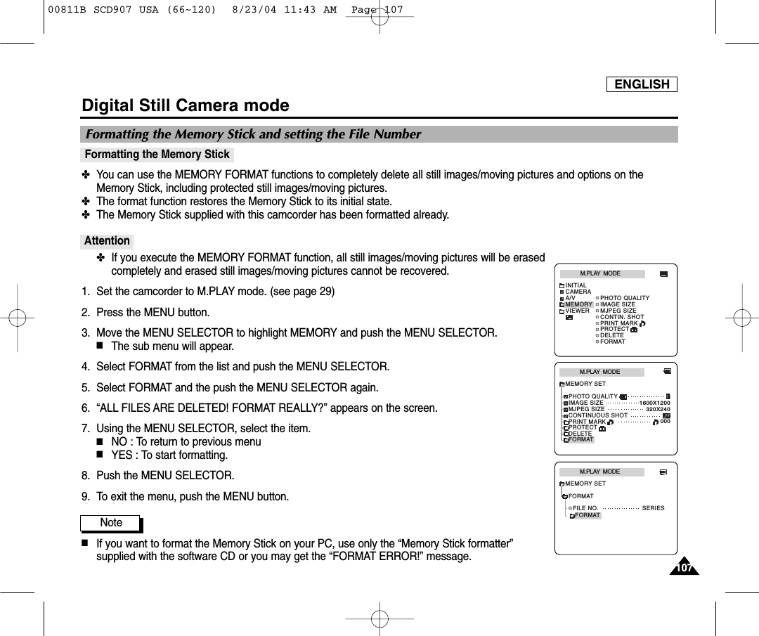 ENGLISH107107Digital Still Camera modeFormatting the Memory Stick✤You can use the MEMORY FORMAT functions to completely delete all still images/moving pictures and options on theMemory Stick, including protected still images/moving pictures.✤The format function restores the Memory Stick to its initial state.✤The Memory Stick supplied with this camcorder has been formatted already.Attention✤If you execute the MEMORY FORMAT function, all still images/moving pictures will be erasedcompletely and erased still images/moving pictures cannot be recovered.1. Set the camcorder to M.PLAY mode. (see page 29)2. Press the MENU button.3. Move the MENU SELECTOR to highlight MEMORY and push the MENU SELECTOR.■The sub menu will appear.4. Select FORMAT from the list and push the MENU SELECTOR.5. Select FORMAT and the push the MENU SELECTOR again.6. &ldquo;ALL FILES ARE DELETED! FORMAT REALLY?&rdquo; appears on the screen.7. Using the MENU SELECTOR, select the item.■NO : To return to previous menu■YES : To start formatting.8. Push the MENU SELECTOR.9. To exit the menu, push the MENU button.Note■If you want to format the Memory Stick on your PC, use only the &ldquo;Memory Stick formatter&rdquo;supplied with the software CD or you may get the &ldquo;FORMAT ERROR!&rdquo; message.Formatting the Memory Stick and setting the File NumberM.PLAY  MODEMEMORY SETPRINT MARKPHOTO QUALITYDELETEFORMATIMAGE SIZEMJPEG SIZE320X2401600X1200000CONTINUOUS SHOTPROTECTM.PLAY  MODEINITIALPRINT MARKPHOTO QUALITYDELETEFORMATIMAGE SIZEMJPEG SIZECONTIN. SHOTCAMERAA/VMEMORYVIEWERPROTECTFORMATM.PLAY  MODEFILE NO. SERIESMEMORY SETFORMAT00811B SCD907 USA (66~120)  8/23/04 11:43 AM  Page 107
