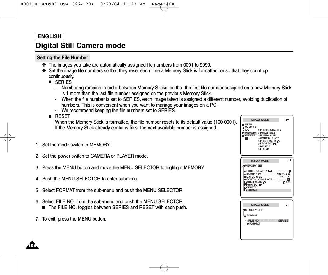 ENGLISH108108Digital Still Camera modeSetting the File Number✤The images you take are automatically assigned file numbers from 0001 to 9999.✤Set the image file numbers so that they reset each time a Memory Stick is formatted, or so that they count upcontinuously.■SERIES- Numbering remains in order between Memory Sticks, so that the first file number assigned on a new Memory Stickis 1 more than the last file number assigned on the previous Memory Stick.- When the file number is set to SERIES, each image taken is assigned a different number, avoiding duplication ofnumbers. This is convenient when you want to manage your images on a PC.- We recommend keeping the file numbers set to SERIES.■RESETWhen the Memory Stick is formatted, the file number resets to its default value (100-0001).If the Memory Stick already contains files, the next available number is assigned.1. Set the mode switch to MEMORY.2. Set the power switch to CAMERA or PLAYER mode.3. Press the MENU button and move the MENU SELECTOR to highlight MEMORY.4. Push the MENU SELECTOR to enter submenu.5. Select FORMAT from the sub-menu and push the MENU SELECTOR.6. Select FILE NO. from the sub-menu and push the MENU SELECTOR.■The FILE NO. toggles between SERIES and RESET with each push.7. To exit, press the MENU button.M.PLAY  MODEMEMORY SETPRINT MARKPHOTO QUALITYDELETEFORMATIMAGE SIZEMJPEG SIZE320X2401600X1200000CONTINUOUS SHOTPROTECTM.PLAY  MODEINITIALPRINT MARKPHOTO QUALITYDELETEFORMATIMAGE SIZEMJPEG SIZECONTIN. SHOTCAMERAA/VMEMORYVIEWERPROTECTFORMATM.PLAY  MODEFILE NO. SERIESMEMORY SETFORMAT00811B SCD907 USA (66~120)  8/23/04 11:43 AM  Page 108