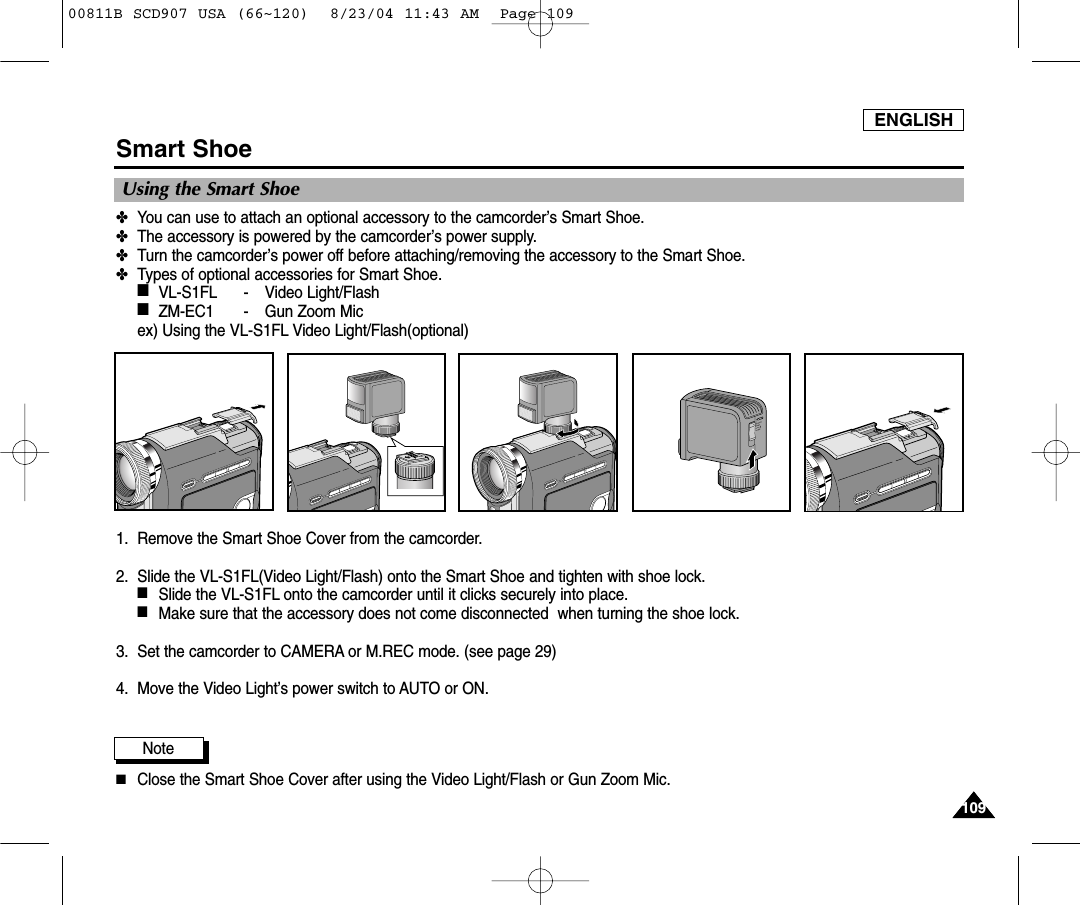 ENGLISH109109Smart Shoe Using the Smart Shoe✤You can use to attach an optional accessory to the camcorder&rsquo;s Smart Shoe.✤The accessory is powered by the camcorder&rsquo;s power supply.✤Turn the camcorder&rsquo;s power off before attaching/removing the accessory to the Smart Shoe.✤Types of optional accessories for Smart Shoe.■VL-S1FL - Video Light/Flash■ZM-EC1 - Gun Zoom Micex) Using the VL-S1FL Video Light/Flash(optional)1. Remove the Smart Shoe Cover from the camcorder.2. Slide the VL-S1FL(Video Light/Flash) onto the Smart Shoe and tighten with shoe lock.■Slide the VL-S1FL onto the camcorder until it clicks securely into place.■Make sure that the accessory does not come disconnected  when turning the shoe lock.3. Set the camcorder to CAMERA or M.REC mode. (see page 29)4. Move the Video Light&rsquo;s power switch to AUTO or ON.Note■Close the Smart Shoe Cover after using the Video Light/Flash or Gun Zoom Mic.00811B SCD907 USA (66~120)  8/23/04 11:43 AM  Page 109
