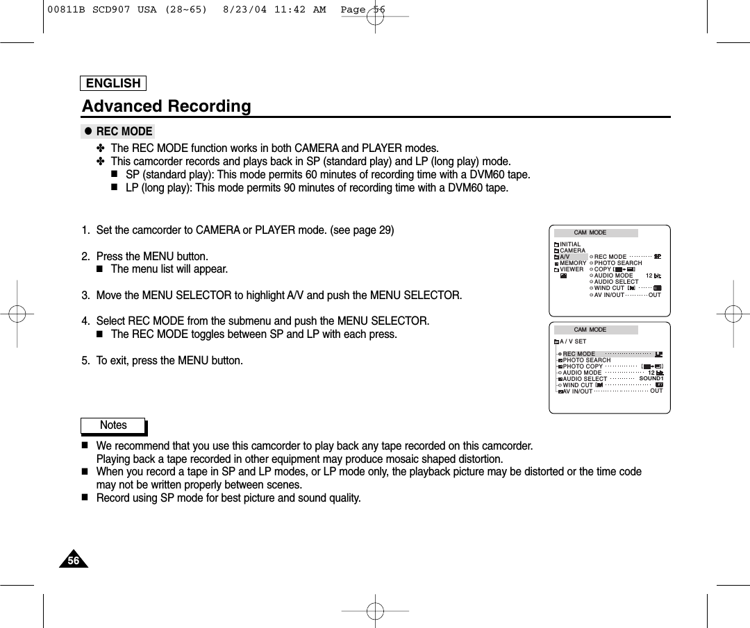 ENGLISHAdvanced Recording●REC MODE✤The REC MODE function works in both CAMERA and PLAYER modes.✤This camcorder records and plays back in SP (standard play) and LP (long play) mode.■SP (standard play): This mode permits 60 minutes of recording time with a DVM60 tape.■LP (long play): This mode permits 90 minutes of recording time with a DVM60 tape.1. Set the camcorder to CAMERA or PLAYER mode. (see page 29)2. Press the MENU button.■The menu list will appear.3. Move the MENU SELECTOR to highlight A/V and push the MENU SELECTOR.4. Select REC MODE from the submenu and push the MENU SELECTOR.■The REC MODE toggles between SP and LP with each press.5. To exit, press the MENU button.Notes■We recommend that you use this camcorder to play back any tape recorded on this camcorder.Playing back a tape recorded in other equipment may produce mosaic shaped distortion.■When you record a tape in SP and LP modes, or LP mode only, the playback picture may be distorted or the time code may not be written properly between scenes.■Record using SP mode for best picture and sound quality.CAM  MODEINITIALWIND CUTREC MODEPHOTO SEARCHAUDIO MODE 12AUDIO SELECTCAMERAA/VMEMORYVIEWER COPYAV IN/OUT OUTCAM  MODEREC MODEPHOTO SEARCHPHOTO COPYAUDIO MODE 12SOUND1AUDIO SELECTWIND CUTA / V SETOUTAV IN/OUT565600811B SCD907 USA (28~65)  8/23/04 11:42 AM  Page 56