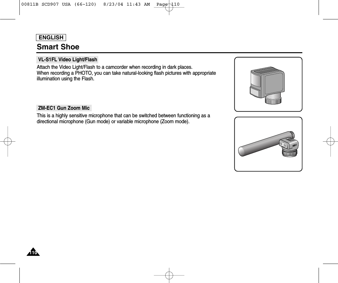ENGLISH110110Smart Shoe VL-S1FL Video Light/FlashAttach the Video Light/Flash to a camcorder when recording in dark places.When recording a PHOTO, you can take natural-looking flash pictures with appropriateillumination using the Flash.ZM-EC1 Gun Zoom MicThis is a highly sensitive microphone that can be switched between functioning as a directional microphone (Gun mode) or variable microphone (Zoom mode).00811B SCD907 USA (66~120)  8/23/04 11:43 AM  Page 110