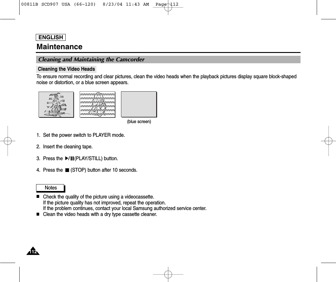 ENGLISH112112MaintenanceCleaning the Video HeadsTo ensure normal recording and clear pictures, clean the video heads when the playback pictures display square block-shapednoise or distortion, or a blue screen appears.1. Set the power switch to PLAYER mode.2. Insert the cleaning tape.3. Press the  (PLAY/STILL) button.4. Press the  (STOP) button after 10 seconds.Notes■Check the quality of the picture using a videocassette. If the picture quality has not improved, repeat the operation.If the problem continues, contact your local Samsung authorized service center.■Clean the video heads with a dry type cassette cleaner.Cleaning and Maintaining the Camcorder(blue screen)00811B SCD907 USA (66~120)  8/23/04 11:43 AM  Page 112