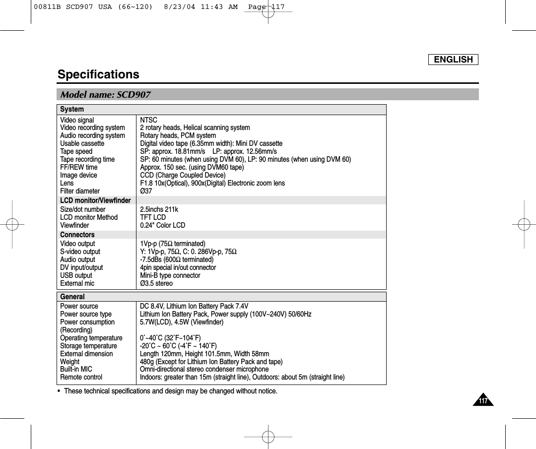 ENGLISH117117Specifications&bull;These technical specifications and design may be changed without notice.SystemVideo signalVideo recording systemAudio recording systemUsable cassetteTape speedTape recording timeFF/REW timeImage deviceLensFilter diameterLCD monitor/ViewfinderSize/dot numberLCD monitor MethodViewfinderConnectorsVideo outputS-video output Audio output DV input/outputUSB outputExternal micNTSC2 rotary heads, Helical scanning systemRotary heads, PCM systemDigital video tape (6.35mm width): Mini DV cassetteSP: approx. 18.81mm/s    LP: approx. 12.56mm/s    SP: 60 minutes (when using DVM 60), LP: 90 minutes (when using DVM 60)Approx. 150 sec. (using DVM60 tape)CCD (Charge Coupled Device)F1.8 10x(Optical), 900x(Digital) Electronic zoom lens&Oslash;372.5inchs 211kTFT LCD0.24" Color LCD1Vp-p (75Ωterminated)Y: 1Vp-p, 75Ω, C: 0. 286Vp-p, 75Ω-7.5dBs (600Ωterminated)4pin special in/out connector Mini-B type connector&Oslash;3.5 stereoGeneralPower sourcePower source typePower consumption(Recording)Operating temperatureStorage temperatureExternal dimensionWeightBuilt-in MIC Remote controlDC 8.4V, Lithium Ion Battery Pack 7.4VLithium Ion Battery Pack, Power supply (100V~240V) 50/60Hz 5.7W(LCD), 4.5W (Viewfinder)0˚~40˚C (32˚F~104˚F) -20˚C ~ 60˚C (-4˚F ~ 140˚F)  Length 120mm, Height 101.5mm, Width 58mm480g (Except for Lithium Ion Battery Pack and tape) Omni-directional stereo condenser microphoneIndoors: greater than 15m (straight line), Outdoors: about 5m (straight line)Model name: SCD90700811B SCD907 USA (66~120)  8/23/04 11:43 AM  Page 117