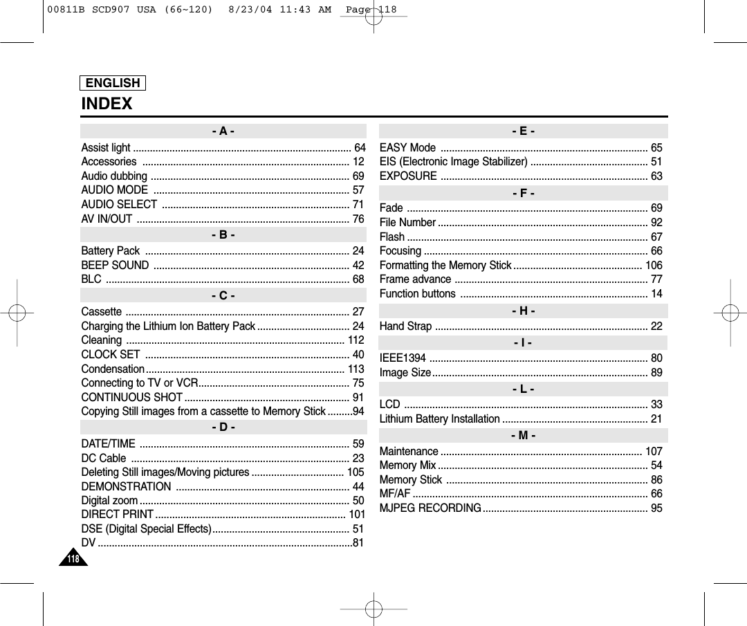 ENGLISH118118INDEXAssist light .............................................................................. 64Accessories .......................................................................... 12Audio dubbing ....................................................................... 69AUDIO MODE  ...................................................................... 57AUDIO SELECT ................................................................... 71AV IN/OUT ............................................................................ 76Battery Pack  ......................................................................... 24BEEP SOUND ...................................................................... 42BLC ....................................................................................... 68Cassette ................................................................................ 27Charging the Lithium Ion Battery Pack ................................. 24Cleaning .............................................................................. 112CLOCK SET ......................................................................... 40Condensation....................................................................... 113Connecting to TV or VCR...................................................... 75CONTINUOUS SHOT ........................................................... 91Copying Still images from a cassette to Memory Stick .........94DATE/TIME ........................................................................... 59DC Cable  .............................................................................. 23Deleting Still images/Moving pictures ................................. 105DEMONSTRATION .............................................................. 44Digital zoom ........................................................................... 50DIRECT PRINT .................................................................... 101DSE (Digital Special Effects)................................................. 51DV ...........................................................................................81EASY Mode .......................................................................... 65EIS (Electronic Image Stabilizer) .......................................... 51EXPOSURE .......................................................................... 63Fade ...................................................................................... 69File Number ........................................................................... 92Flash ...................................................................................... 67Focusing ................................................................................ 66Formatting the Memory Stick .............................................. 106Frame advance ..................................................................... 77Function buttons  ................................................................... 14Hand Strap ............................................................................ 22IEEE1394 .............................................................................. 80Image Size............................................................................. 89LCD ....................................................................................... 33Lithium Battery Installation .................................................... 21Maintenance ........................................................................ 107Memory Mix ........................................................................... 54Memory Stick ........................................................................ 86MF/AF .................................................................................... 66MJPEG RECORDING........................................................... 95- A -- B -- C -- D -- E -- F -- H -- I -- L -- M -00811B SCD907 USA (66~120)  8/23/04 11:43 AM  Page 118