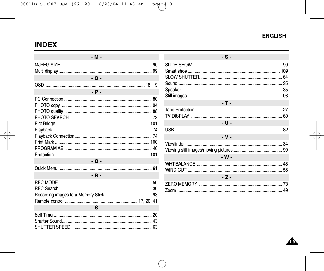 ENGLISH119119INDEXMJPEG SIZE ............................................................................... 90Multi display ................................................................................. 99OSD ...................................................................................... 18, 19PC Connection ............................................................................ 80PHOTO copy  .............................................................................. 94PHOTO quality  ........................................................................... 88PHOTO SEARCH ....................................................................... 72Pict Bridge ................................................................................. 101Playback ...................................................................................... 74Playback Connection................................................................... 74Print Mark .................................................................................. 100PROGRAM AE  ........................................................................... 46Protection .................................................................................. 101Quick Menu  ................................................................................ 61REC MODE  ................................................................................ 56REC Search ................................................................................ 30Recording images to a Memory Stick......................................... 93Remote control ............................................................... 17, 20, 41Self Timer..................................................................................... 20Shutter Sound.............................................................................. 43SHUTTER SPEED  ..................................................................... 63SLIDE SHOW .............................................................................. 99Smart shoe ................................................................................ 109SLOW SHUTTER........................................................................ 64Sound .......................................................................................... 35Speaker ...................................................................................... 35Still images  ................................................................................. 98Tape Protection............................................................................ 27TV DISPLAY ............................................................................... 60USB ............................................................................................. 82Viewfinder ................................................................................... 34Viewing still images/moving pictures........................................... 99WHT.BALANCE .......................................................................... 48WIND CUT .................................................................................. 58ZERO MEMORY ........................................................................ 78Zoom ........................................................................................... 49- M -- O -- P -- Q -- R -- S -- S -- T -- U -- V -- W -- Z -00811B SCD907 USA (66~120)  8/23/04 11:43 AM  Page 119
