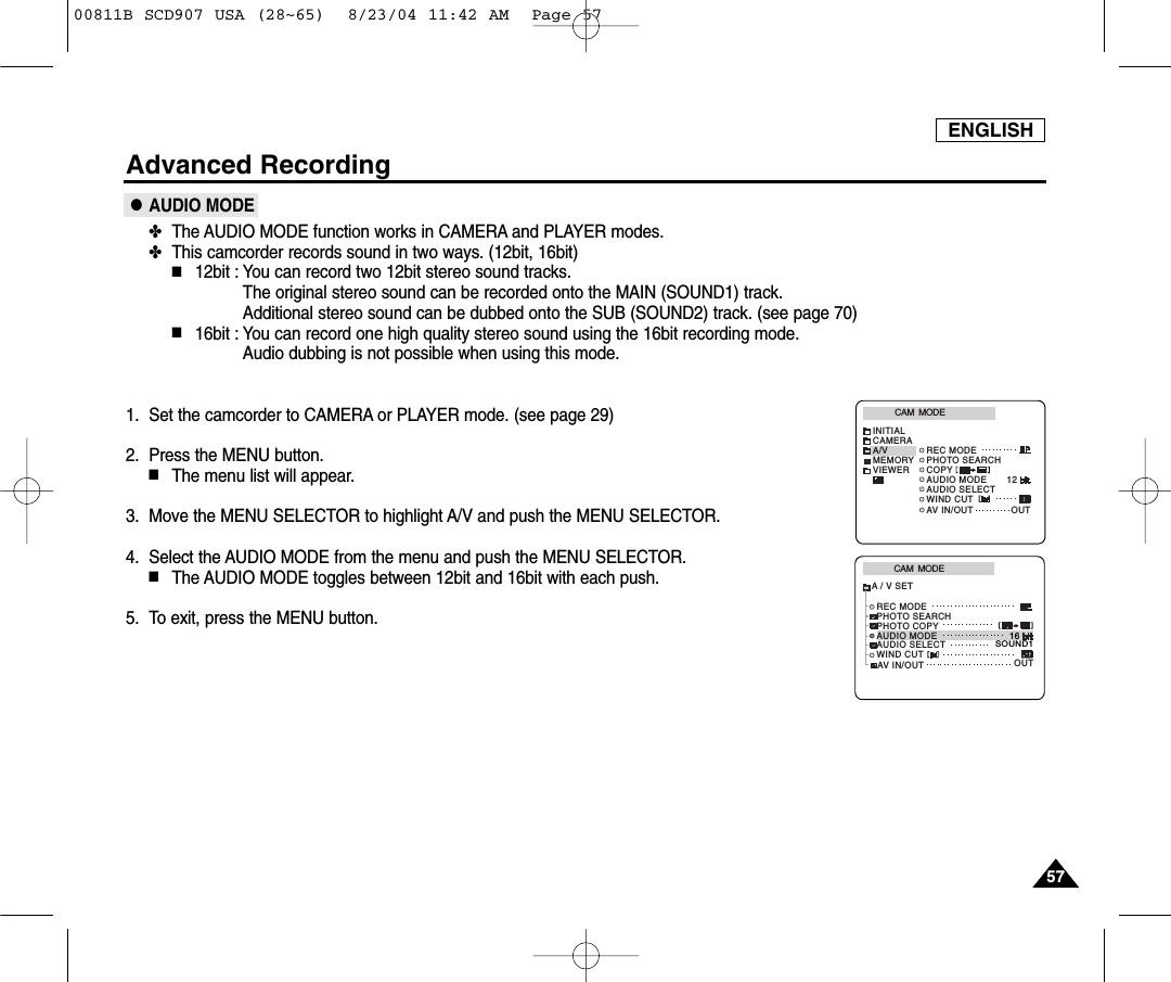 ENGLISH5757Advanced Recording●AUDIO MODE✤The AUDIO MODE function works in CAMERA and PLAYER modes.✤This camcorder records sound in two ways. (12bit, 16bit)■12bit : You can record two 12bit stereo sound tracks.The original stereo sound can be recorded onto the MAIN (SOUND1) track. Additional stereo sound can be dubbed onto the SUB (SOUND2) track. (see page 70)■16bit : You can record one high quality stereo sound using the 16bit recording mode. Audio dubbing is not possible when using this mode.1. Set the camcorder to CAMERA or PLAYER mode. (see page 29)2. Press the MENU button.■The menu list will appear.3. Move the MENU SELECTOR to highlight A/V and push the MENU SELECTOR.4. Select the AUDIO MODE from the menu and push the MENU SELECTOR.■The AUDIO MODE toggles between 12bit and 16bit with each push.5. To exit, press the MENU button.CAM  MODEREC MODEPHOTO SEARCHPHOTO COPYAUDIO MODE 16SOUND1AUDIO SELECTWIND CUTA / V SETOUTAV IN/OUTCAM  MODEINITIALWIND CUTREC MODEPHOTO SEARCHAUDIO MODE 12AUDIO SELECTCAMERAA/VMEMORYVIEWER COPYAV IN/OUT OUT00811B SCD907 USA (28~65)  8/23/04 11:42 AM  Page 57