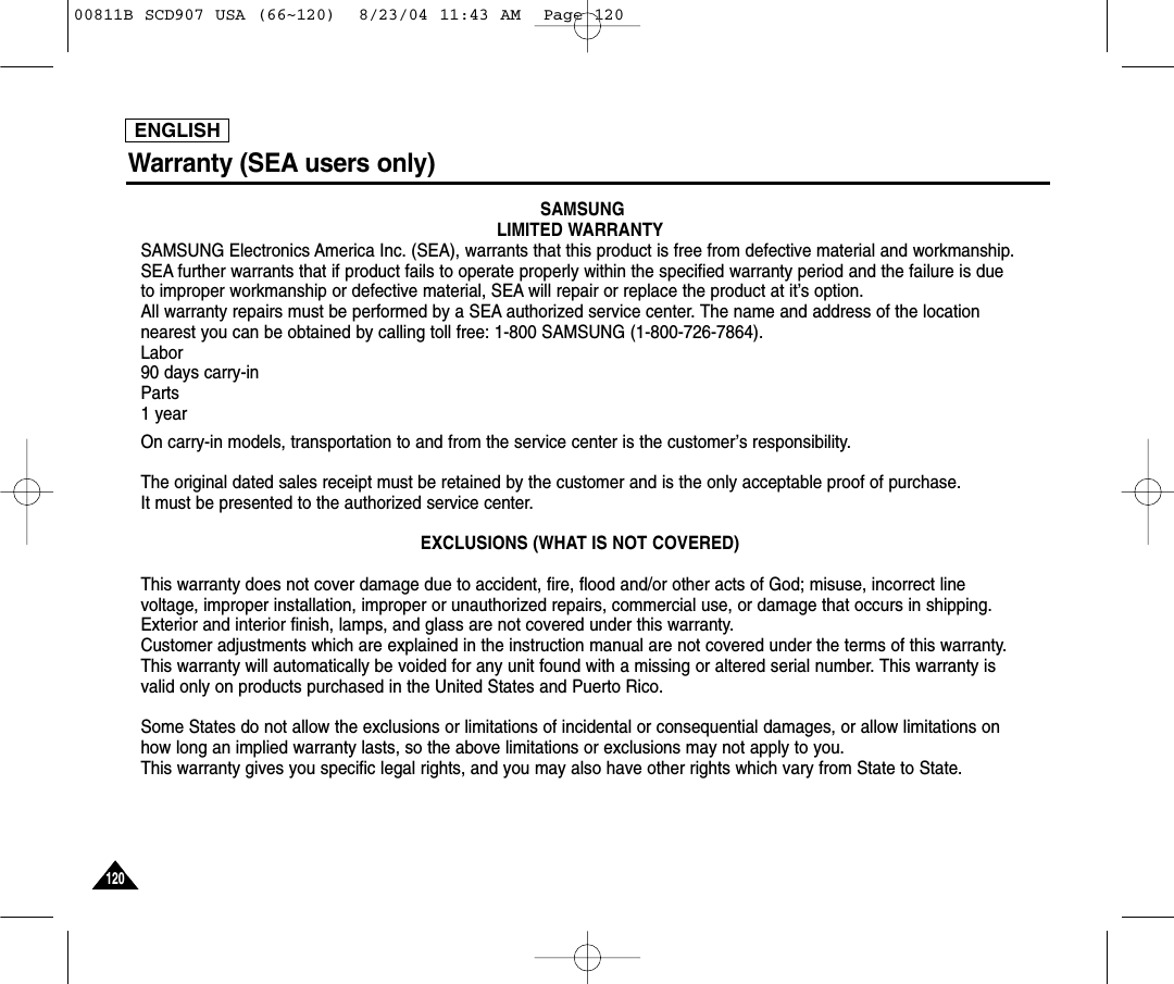 ENGLISH120120Warranty (SEA users only)SAMSUNGLIMITED WARRANTYSAMSUNG Electronics America Inc. (SEA), warrants that this product is free from defective material and workmanship.SEA further warrants that if product fails to operate properly within the specified warranty period and the failure is dueto improper workmanship or defective material, SEA will repair or replace the product at it&rsquo;s option.All warranty repairs must be performed by a SEA authorized service center. The name and address of the locationnearest you can be obtained by calling toll free: 1-800 SAMSUNG (1-800-726-7864).Labor90 days carry-inParts1 yearOn carry-in models, transportation to and from the service center is the customer&rsquo;s responsibility.The original dated sales receipt must be retained by the customer and is the only acceptable proof of purchase. It must be presented to the authorized service center.EXCLUSIONS (WHAT IS NOT COVERED)This warranty does not cover damage due to accident, fire, flood and/or other acts of God; misuse, incorrect linevoltage, improper installation, improper or unauthorized repairs, commercial use, or damage that occurs in shipping.Exterior and interior finish, lamps, and glass are not covered under this warranty.Customer adjustments which are explained in the instruction manual are not covered under the terms of this warranty.This warranty will automatically be voided for any unit found with a missing or altered serial number. This warranty isvalid only on products purchased in the United States and Puerto Rico.Some States do not allow the exclusions or limitations of incidental or consequential damages, or allow limitations onhow long an implied warranty lasts, so the above limitations or exclusions may not apply to you. This warranty gives you specific legal rights, and you may also have other rights which vary from State to State.00811B SCD907 USA (66~120)  8/23/04 11:43 AM  Page 120