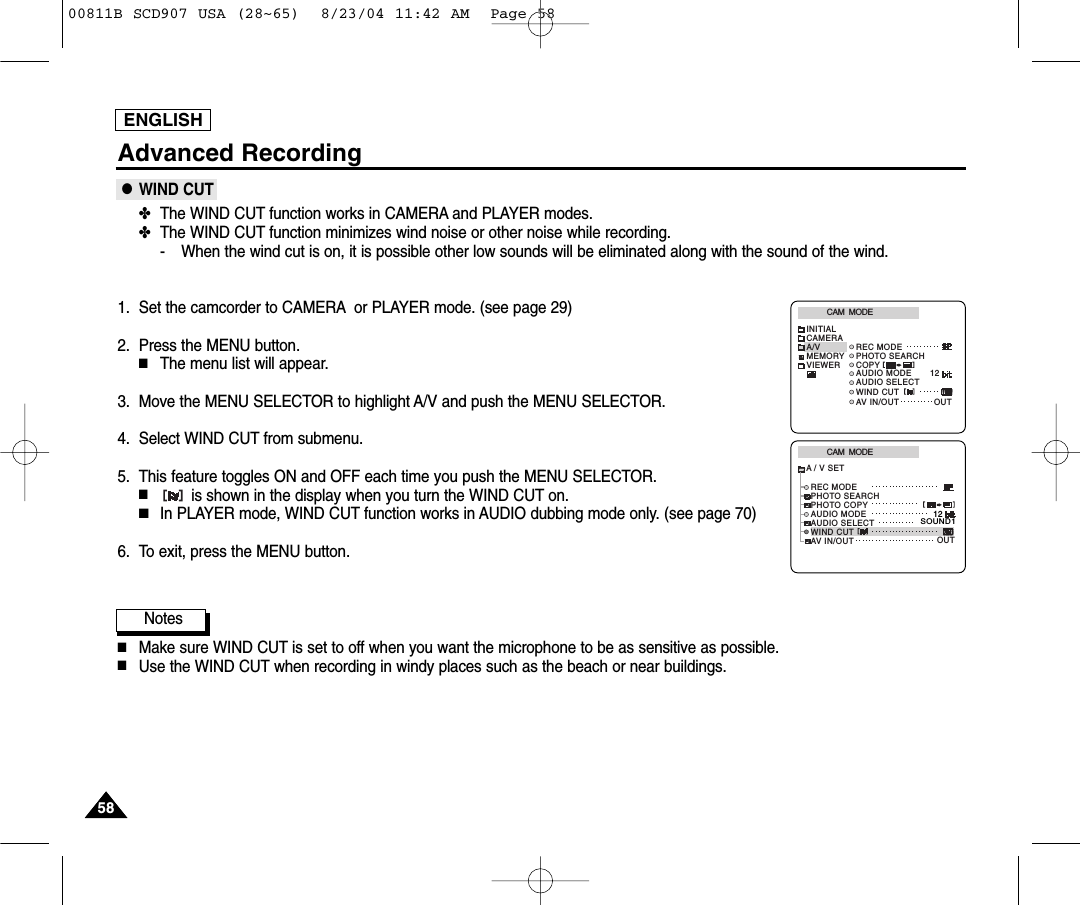 ENGLISH5858Advanced Recording●WIND CUT✤The WIND CUT function works in CAMERA and PLAYER modes.✤The WIND CUT function minimizes wind noise or other noise while recording.- When the wind cut is on, it is possible other low sounds will be eliminated along with the sound of the wind.1. Set the camcorder to CAMERA or PLAYER mode. (see page 29)2. Press the MENU button.■The menu list will appear.3. Move the MENU SELECTOR to highlight A/V and push the MENU SELECTOR.4. Select WIND CUT from submenu.5. This feature toggles ON and OFF each time you push the MENU SELECTOR.■is shown in the display when you turn the WIND CUT on.■In PLAYER mode, WIND CUT function works in AUDIO dubbing mode only. (see page 70)6. To exit, press the MENU button.Notes■Make sure WIND CUT is set to off when you want the microphone to be as sensitive as possible.■Use the WIND CUT when recording in windy places such as the beach or near buildings.CAM  MODEREC MODEPHOTO SEARCHPHOTO COPYAUDIO MODE 12SOUND1AUDIO SELECTWIND CUTA / V SETOUTAV IN/OUTCAM  MODEINITIALWIND CUTREC MODEPHOTO SEARCHAUDIO MODE 12AUDIO SELECTCAMERAA/VMEMORYVIEWER COPYAV IN/OUT OUT00811B SCD907 USA (28~65)  8/23/04 11:42 AM  Page 58