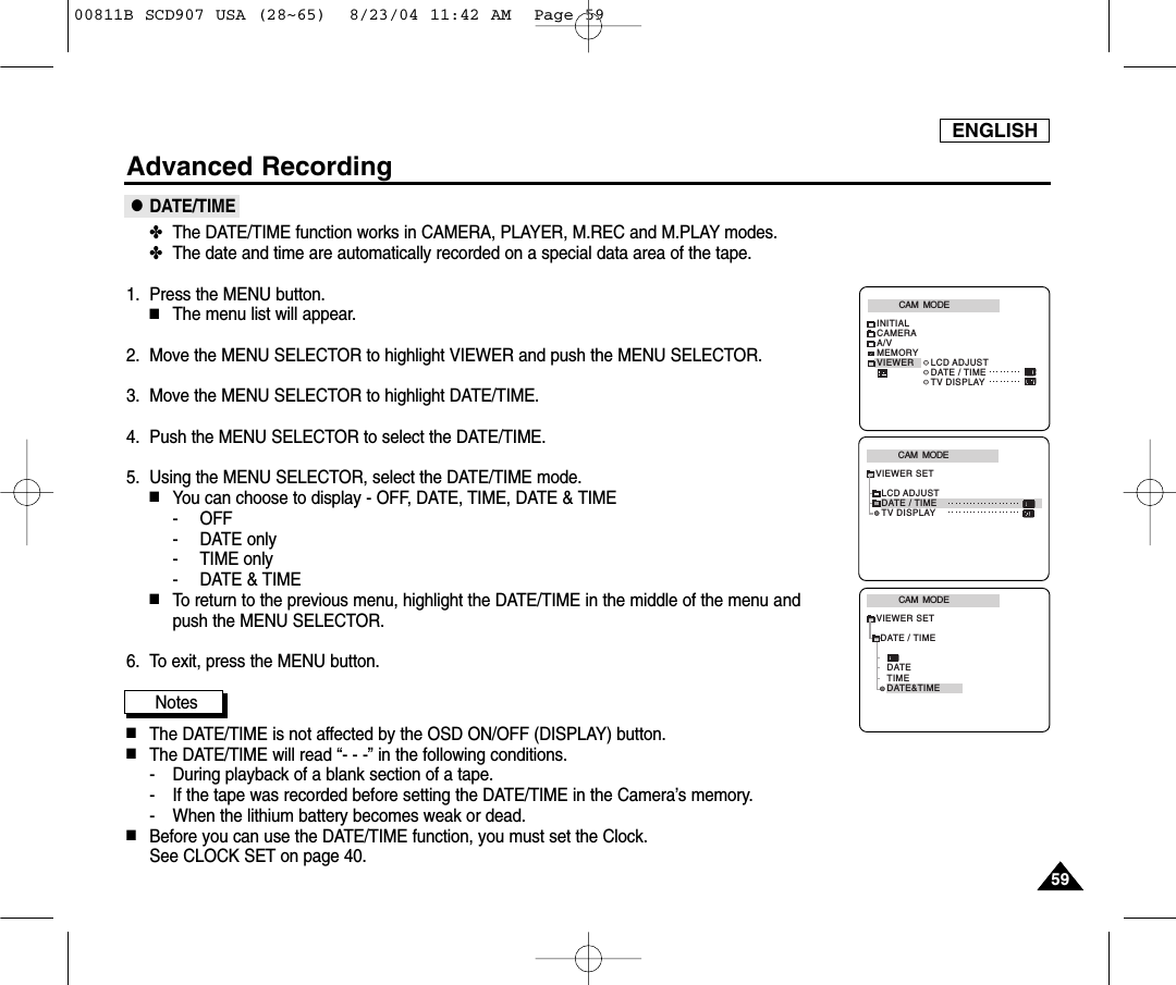 ENGLISH5959Advanced Recording●DATE/TIME✤The DATE/TIME function works in CAMERA, PLAYER, M.REC and M.PLAY modes.✤The date and time are automatically recorded on a special data area of the tape.1. Press the MENU button.■The menu list will appear.2. Move the MENU SELECTOR to highlight VIEWER and push the MENU SELECTOR.3. Move the MENU SELECTOR to highlight DATE/TIME.4. Push the MENU SELECTOR to select the DATE/TIME.5. Using the MENU SELECTOR, select the DATE/TIME mode.■You can choose to display - OFF, DATE, TIME, DATE &amp; TIME- OFF- DATE only- TIME only- DATE &amp; TIME■To return to the previous menu, highlight the DATE/TIME in the middle of the menu and push the MENU SELECTOR.  6. To exit, press the MENU button.Notes■The DATE/TIME is not affected by the OSD ON/OFF (DISPLAY) button.■The DATE/TIME will read &ldquo;- - -&rdquo; in the following conditions.- During playback of a blank section of a tape.- If the tape was recorded before setting the DATE/TIME in the Camera&rsquo;s memory.- When the lithium battery becomes weak or dead.■Before you can use the DATE/TIME function, you must set the Clock. See CLOCK SET on page 40.CAM  MODEVIEWER SETLCD ADJUSTDATE / TIMETV DISPLAYCAM  MODEINITIALLCD ADJUSTDATE / TIMETV DISPLAYCAMERAA/VMEMORYVIEWERCAM  MODEDATE / TIMEVIEWER SETDATETIMEDATE&amp;TIME00811B SCD907 USA (28~65)  8/23/04 11:42 AM  Page 59