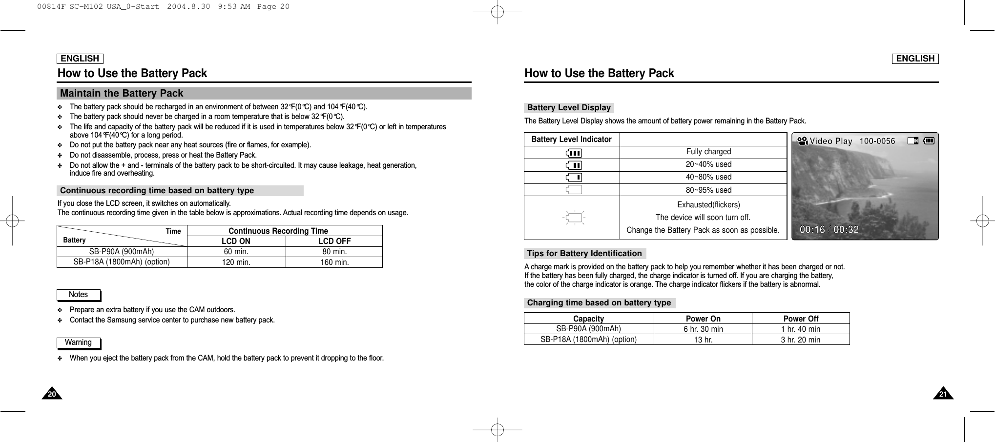 ENGLISHHow to Use the Battery Pack2121ENGLISHHow to Use the Battery Pack2020Maintain the Battery Pack✤The battery pack should be recharged in an environment of between 32°F(0°C) and 104°F(40°C).✤The battery pack should never be charged in a room temperature that is below 32°F(0°C).✤The life and capacity of the battery pack will be reduced if it is used in temperatures below 32°F(0°C) or left in temperatures above 104°F(40°C) for a long period. ✤Do not put the battery pack near any heat sources (fire or flames, for example).✤Do not disassemble, process, press or heat the Battery Pack.✤Do not allow the + and - terminals of the battery pack to be short-circuited. It may cause leakage, heat generation,induce fire and overheating.✤Prepare an extra battery if you use the CAM outdoors.✤Contact the Samsung service center to purchase new battery pack.✤When you eject the battery pack from the CAM, hold the battery pack to prevent it dropping to the floor.If you close the LCD screen, it switches on automatically.The continuous recording time given in the table below is approximations. Actual recording time depends on usage.Continuous recording time based on battery typeContinuous Recording TimeLCD ON LCD OFFSB-P90A (900mAh) SB-P18A (1800mAh) (option)60 min.120 min.80 min.160 min.Battery  TimeWarningNotesBattery Level DisplayThe Battery Level Display shows the amount of battery power remaining in the Battery Pack.Tips for Battery IdentificationCharging time based on battery typeA charge mark is provided on the battery pack to help you remember whether it has been charged or not.If the battery has been fully charged, the charge indicator is turned off. If you are charging the battery, the color of the charge indicator is orange. The charge indicator flickers if the battery is abnormal.Battery Level IndicatorFully charged20~40% used40~80% used80~95% usedExhausted(flickers)The device will soon turn off. Change the Battery Pack as soon as possible.Video Play 100-005600:16 / 00:32SB-P90A (900mAh) SB-P18A (1800mAh) (option)6 hr. 30 min13 hr.1 hr. 40 min3 hr. 20 minCapacity Power On Power Off 00814F SC-M102 USA_0-Start  2004.8.30  9:53 AM  Page 20