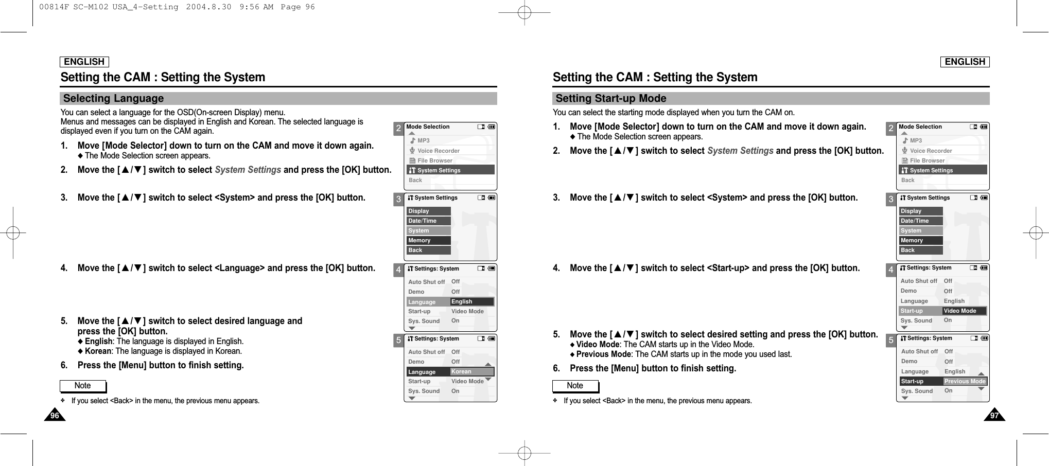 23452345ENGLISHSetting the CAM : Setting the System9797Setting Start-up ModeYou can select the starting mode displayed when you turn the CAM on. ENGLISHSetting the CAM : Setting the System9696Selecting LanguageYou can select a language for the OSD(On-screen Display) menu. Menus and messages can be displayed in English and Korean. The selected language is displayed even if you turn on the CAM again. 1. Move [Mode Selector] down to turn on the CAM and move it down again.◆ The Mode Selection screen appears.2.  Move the [ ▲/▼] switch to select System Settings and press the [OK] button.  3. Move the [ ▲/▼] switch to select &lt;System&gt; and press the [OK] button.4. Move the [ ▲/▼] switch to select &lt;Language&gt; and press the [OK] button. 5. Move the [ ▲/▼] switch to select desired language and press the [OK] button.◆ English: The language is displayed in English.◆ Korean: The language is displayed in Korean.6. Press the [Menu] button to finish setting.Mode SelectionMP3Voice RecorderFile BrowserSystem SettingsBackSystem SettingsDate/TimeSystemDisplayMemoryBackSettings: SystemSys. SoundLanguage EnglishOffOffVideo ModeOnDemoAuto Shut offStart-upSettings: SystemSys. SoundLanguage KoreanOffOffVideo ModeOnDemoAuto Shut offStart-upNote✤If you select &lt;Back&gt; in the menu, the previous menu appears.1. Move [Mode Selector] down to turn on the CAM and move it down again.◆ The Mode Selection screen appears.2.  Move the [ ▲/▼] switch to select System Settings and press the [OK] button.  3.  Move the [ ▲/▼] switch to select &lt;System&gt; and press the [OK] button.4.  Move the [ ▲/▼] switch to select &lt;Start-up&gt; and press the [OK] button. 5.  Move the [ ▲/▼] switch to select desired setting and press the [OK] button.◆ Video Mode: The CAM starts up in the Video Mode.◆ Previous Mode: The CAM starts up in the mode you used last.6. Press the [Menu] button to finish setting.Mode SelectionMP3Voice RecorderFile BrowserSystem SettingsBackSystem SettingsDate/TimeSystemDisplayMemoryBackSettings: SystemSys. SoundLanguage EnglishOffOffVideo ModeOnDemoAuto Shut offStart-upSettings: SystemSys. SoundLanguage EnglishOffOffPrevious ModeOnDemoAuto Shut offStart-upNote✤If you select &lt;Back&gt; in the menu, the previous menu appears. 00814F SC-M102 USA_4-Setting  2004.8.30  9:56 AM  Page 96