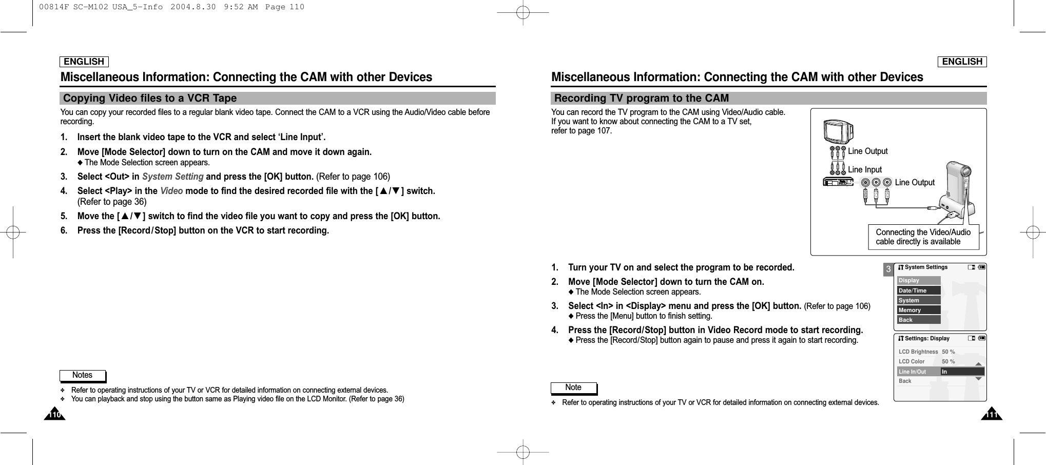 ENGLISHMiscellaneous Information: Connecting the CAM with other Devices111111ENGLISHMiscellaneous Information: Connecting the CAM with other Devices110110You can copy your recorded files to a regular blank video tape. Connect the CAM to a VCR using the Audio/Video cable beforerecording. 1. Insert the blank video tape to the VCR and select ‘Line Input’.2. Move [Mode Selector] down to turn on the CAM and move it down again.◆ The Mode Selection screen appears.3. Select &lt;Out&gt; in System Setting and press the [OK] button. (Refer to page 106)4. Select &lt;Play&gt; in the Video mode to find the desired recorded file with the [ ▲/▼] switch. (Refer to page 36)5. Move the [ ▲/▼] switch to find the video file you want to copy and press the [OK] button.6.  Press the [Record /Stop] button on the VCR to start recording.Notes✤Refer to operating instructions of your TV or VCR for detailed information on connecting external devices.✤You can playback and stop using the button same as Playing video file on the LCD Monitor. (Refer to page 36)Copying Video files to a VCR Tape3Recording TV program to the CAMYou can record the TV program to the CAM using Video/Audio cable.If you want to know about connecting the CAM to a TV set, refer to page 107.1 2 3 4 56 7 8 910ALARM IN ALARM OUT ALARM RESET GND TRIGGER OUTTAPE END OUT SERIES OUT GND SERIES IN 1 SHOT REC IN1 2 3 4 5 6 7 8 9101 2 3 4 5 6 7 8 910INOUTOUT INNote✤Refer to operating instructions of your TV or VCR for detailed information on connecting external devices.1. Turn your TV on and select the program to be recorded.2. Move [Mode Selector] down to turn the CAM on.◆ The Mode Selection screen appears.3. Select &lt;In&gt; in &lt;Display&gt; menu and press the [OK] button. (Refer to page 106)◆ Press the [Menu] button to finish setting.4. Press the [Record/Stop] button in Video Record mode to start recording.◆ Press the [Record/Stop] button again to pause and press it again to start recording. System SettingsDate/TimeSystemDisplayMemoryBackSettings: DisplayBackLine In/OutInLCD Color50 %LCD Brightness50 %Line OutputLine OutputLine InputConnecting the Video/Audiocable directly is available 00814F SC-M102 USA_5-Info  2004.8.30  9:52 AM  Page 110