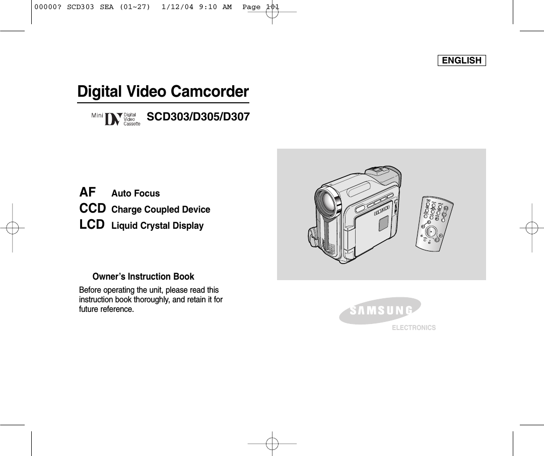 ENGLISHDigital Video CamcorderOwner’s Instruction BookBefore operating the unit, please read thisinstruction book thoroughly, and retain it forfuture reference. AF Auto FocusCCD Charge Coupled DeviceLCD Liquid Crystal DisplaySCD303/D305/D307ELECTRONICSSTART/STOPSELFTIMERA.DUBZEROMEMORYPHOTODISPLAYX2SLOWF.ADV PHOTOSEARCHDATE/ TIME00000? SCD303 SEA (01~27)  1/12/04 9:10 AM  Page 101