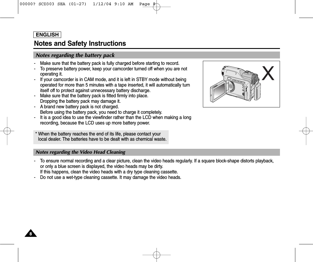ENGLISHNotes and Safety Instructions88Notes regarding the battery pack-  Make sure that the battery pack is fully charged before starting to record.-  To preserve battery power, keep your camcorder turned off when you are notoperating it.-  If your camcorder is in CAM mode, and it is left in STBY mode without beingoperated for more than 5 minutes with a tape inserted, it will automatically turn itself off to protect against unnecessary battery discharge.-  Make sure that the battery pack is fitted firmly into place.Dropping the battery pack may damage it.- A brand new battery pack is not charged.Before using the battery pack, you need to charge it completely.- It is a good idea to use the viewfinder rather than the LCD when making a long recording, because the LCD uses up more battery power.* When the battery reaches the end of its life, please contact your local dealer. The batteries have to be dealt with as chemical waste. - To ensure normal recording and a clear picture, clean the video heads regularly. If a square block-shape distorts playback, or only a blue screen is displayed, the video heads may be dirty. If this happens, clean the video heads with a dry type cleaning cassette.-  Do not use a wet-type cleaning cassette. It may damage the video heads.Notes regarding the Video Head Cleaning00000? SCD303 SEA (01~27)  1/12/04 9:10 AM  Page 8