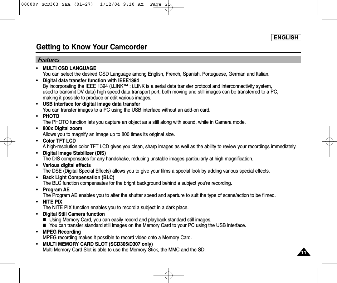 ENGLISHGetting to Know Your Camcorder1111Features•MULTI OSD LANGUAGEYou can select the desired OSD Language among English, French, Spanish, Portuguese, German and Italian.•Digital data transfer function with IEEE1394By incorporating the IEEE 1394 (i.LINK™ : i.LINK is a serial data transfer protocol and interconnectivity system, used to transmit DV data) high speed data transport port, both moving and still images can be transferred to a PC, making it possible to produce or edit various images. •USB interface for digital image data transferYou can transfer images to a PC using the USB interface without an add-on card.•PHOTOThe PHOTO function lets you capture an object as a still along with sound, while in Camera mode.•800x Digital zoomAllows you to magnify an image up to 800 times its original size.•Color TFT LCDA high-resolution color TFT LCD gives you clean, sharp images as well as the ability to review your recordings immediately.•Digital Image Stabilizer (DIS) The DIS compensates for any handshake, reducing unstable images particularly at high magnification.•Various digital effectsThe DSE (Digital Special Effects) allows you to give your films a special look by adding various special effects.•Back Light Compensation (BLC)The BLC function compensates for the bright background behind a subject you&apos;re recording.•Program AEThe Program AE enables you to alter the shutter speed and aperture to suit the type of scene/action to be filmed.•NITE PIXThe NITE PIX function enables you to record a subject in a dark place.•Digital Still Camera function■Using Memory Card, you can easily record and playback standard still images.■You can transfer standard still images on the Memory Card to your PC using the USB interface.•MPEG RecordingMPEG recording makes it possible to record video onto a Memory Card.•MULTI MEMORY CARD SLOT (SCD305/D307 only) Multi Memory Card Slot is able to use the Memory Stick, the MMC and the SD.00000? SCD303 SEA (01~27)  1/12/04 9:10 AM  Page 11