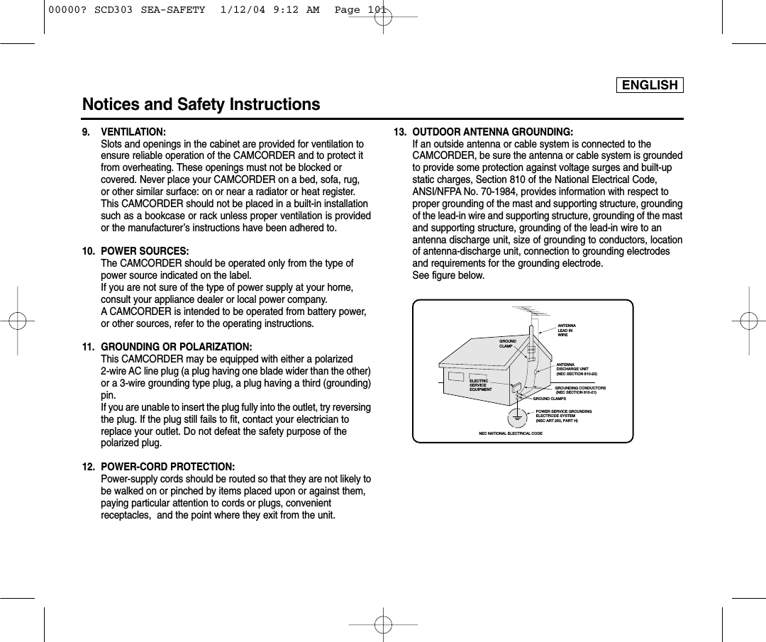 ENGLISHNotices and Safety Instructions9. VENTILATION: Slots and openings in the cabinet are provided for ventilation to ensure reliable operation of the CAMCORDER and to protect it from overheating. These openings must not be blocked or covered. Never place your CAMCORDER on a bed, sofa, rug, or other similar surface: on or near a radiator or heat register. This CAMCORDER should not be placed in a built-in installation such as a bookcase or rack unless proper ventilation is providedor the manufacturer’s instructions have been adhered to.10. POWER SOURCES: The CAMCORDER should be operated only from the type of power source indicated on the label.If you are not sure of the type of power supply at your home, consult your appliance dealer or local power company. A CAMCORDER is intended to be operated from battery power, or other sources, refer to the operating instructions.11.  GROUNDING OR POLARIZATION: This CAMCORDER may be equipped with either a polarized 2-wire AC line plug (a plug having one blade wider than the other)or a 3-wire grounding type plug, a plug having a third (grounding)pin.If you are unable to insert the plug fully into the outlet, try reversingthe plug. If the plug still fails to fit, contact your electrician to replace your outlet. Do not defeat the safety purpose of the polarized plug.12. POWER-CORD PROTECTION: Power-supply cords should be routed so that they are not likely tobe walked on or pinched by items placed upon or against them, paying particular attention to cords or plugs, convenient receptacles,  and the point where they exit from the unit. 13. OUTDOOR ANTENNA GROUNDING: If an outside antenna or cable system is connected to the CAMCORDER, be sure the antenna or cable system is groundedto provide some protection against voltage surges and built-up static charges, Section 810 of the National Electrical Code, ANSI/NFPA No. 70-1984, provides information with respect to proper grounding of the mast and supporting structure, groundingof the lead-in wire and supporting structure, grounding of the mastand supporting structure, grounding of the lead-in wire to an antenna discharge unit, size of grounding to conductors, locationof antenna-discharge unit, connection to grounding electrodes and requirements for the grounding electrode.See figure below.GROUNDING CONDUCTORS (NEC SECTION 810-21)GROUND CLAMPSPOWER SERVICE GROUNDINGELECTRODE SYSTEM(NEC ART 250, PART H)NEC NATIONAL ELECTRICAL CODEELECTRICSERVICEEQUIPMENTGROUNDCLAMPANTENNALEAD INWIREANTENNADISCHARGE UNIT(NEC SECTION 810-20)00000? SCD303 SEA-SAFETY  1/12/04 9:12 AM  Page 101