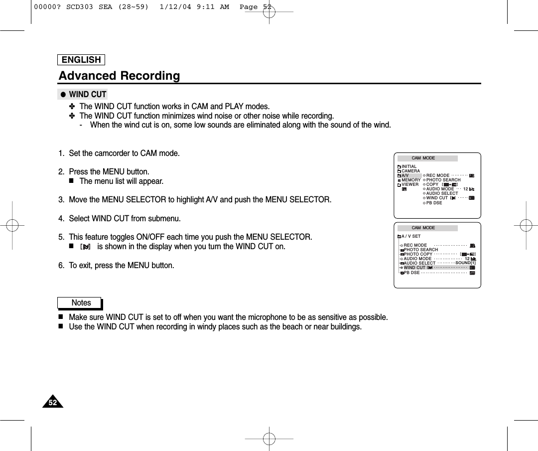 5252ENGLISHAdvanced Recording●WIND CUT✤The WIND CUT function works in CAM and PLAY modes.✤The WIND CUT function minimizes wind noise or other noise while recording.- When the wind cut is on, some low sounds are eliminated along with the sound of the wind.1. Set the camcorder to CAM mode.2. Press the MENU button.■The menu list will appear.3. Move the MENU SELECTOR to highlight A/V and push the MENU SELECTOR.4. Select WIND CUT from submenu.5. This feature toggles ON/OFF each time you push the MENU SELECTOR.■is shown in the display when you turn the WIND CUT on.6. To exit, press the MENU button.Notes■Make sure WIND CUT is set to off when you want the microphone to be as sensitive as possible.■Use the WIND CUT when recording in windy places such as the beach or near buildings.CAM  MODEREC MODEPHOTO SEARCHPHOTO COPYAUDIO MODE 12SOUND[1]AUDIO SELECTWIND CUTA / V SETPB DSECAM  MODEINITIALWIND CUTPB DSEREC MODEPHOTO SEARCHCOPYAUDIO MODE 12AUDIO SELECTCAMERAA/VMEMORYVIEWER00000? SCD303 SEA (28~59)  1/12/04 9:11 AM  Page 52