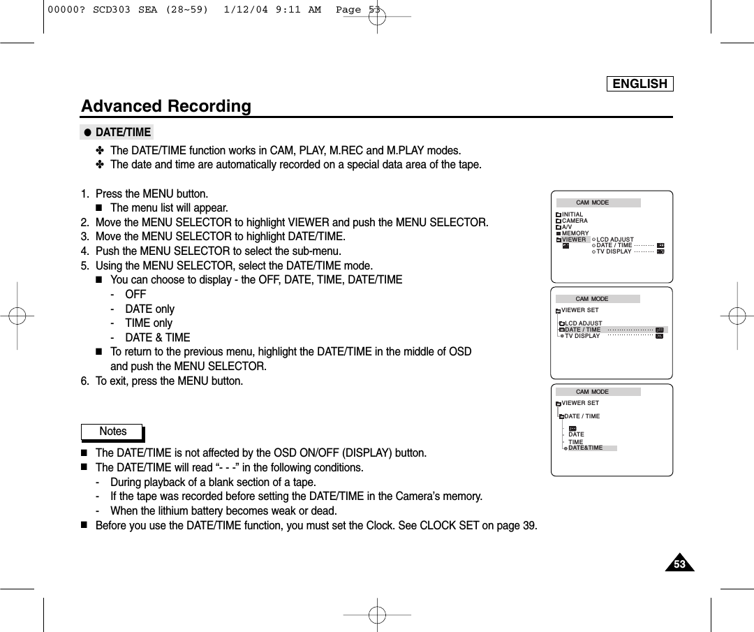 5353ENGLISHAdvanced Recording●DATE/TIME✤The DATE/TIME function works in CAM, PLAY, M.REC and M.PLAY modes.✤The date and time are automatically recorded on a special data area of the tape.1. Press the MENU button.■The menu list will appear.2. Move the MENU SELECTOR to highlight VIEWER and push the MENU SELECTOR.3. Move the MENU SELECTOR to highlight DATE/TIME.4. Push the MENU SELECTOR to select the sub-menu.5. Using the MENU SELECTOR, select the DATE/TIME mode.■You can choose to display - the OFF, DATE, TIME, DATE/TIME- OFF- DATE only- TIME only- DATE &amp; TIME■To return to the previous menu, highlight the DATE/TIME in the middle of OSD and push the MENU SELECTOR.  6. To exit, press the MENU button.Notes■The DATE/TIME is not affected by the OSD ON/OFF (DISPLAY) button.■The DATE/TIME will read “- - -” in the following conditions.- During playback of a blank section of a tape.- If the tape was recorded before setting the DATE/TIME in the Camera’s memory.- When the lithium battery becomes weak or dead.■Before you use the DATE/TIME function, you must set the Clock. See CLOCK SET on page 39.CAM  MODEVIEWER SETLCD ADJUSTDATE / TIMETV DISPLAYCAM  MODEINITIALLCD ADJUSTDATE / TIMETV DISPLAYCAMERAA/VMEMORYVIEWERCAM  MODEDATE / TIMEVIEWER SETDATETIMEDATE&amp;TIME00000? SCD303 SEA (28~59)  1/12/04 9:11 AM  Page 53