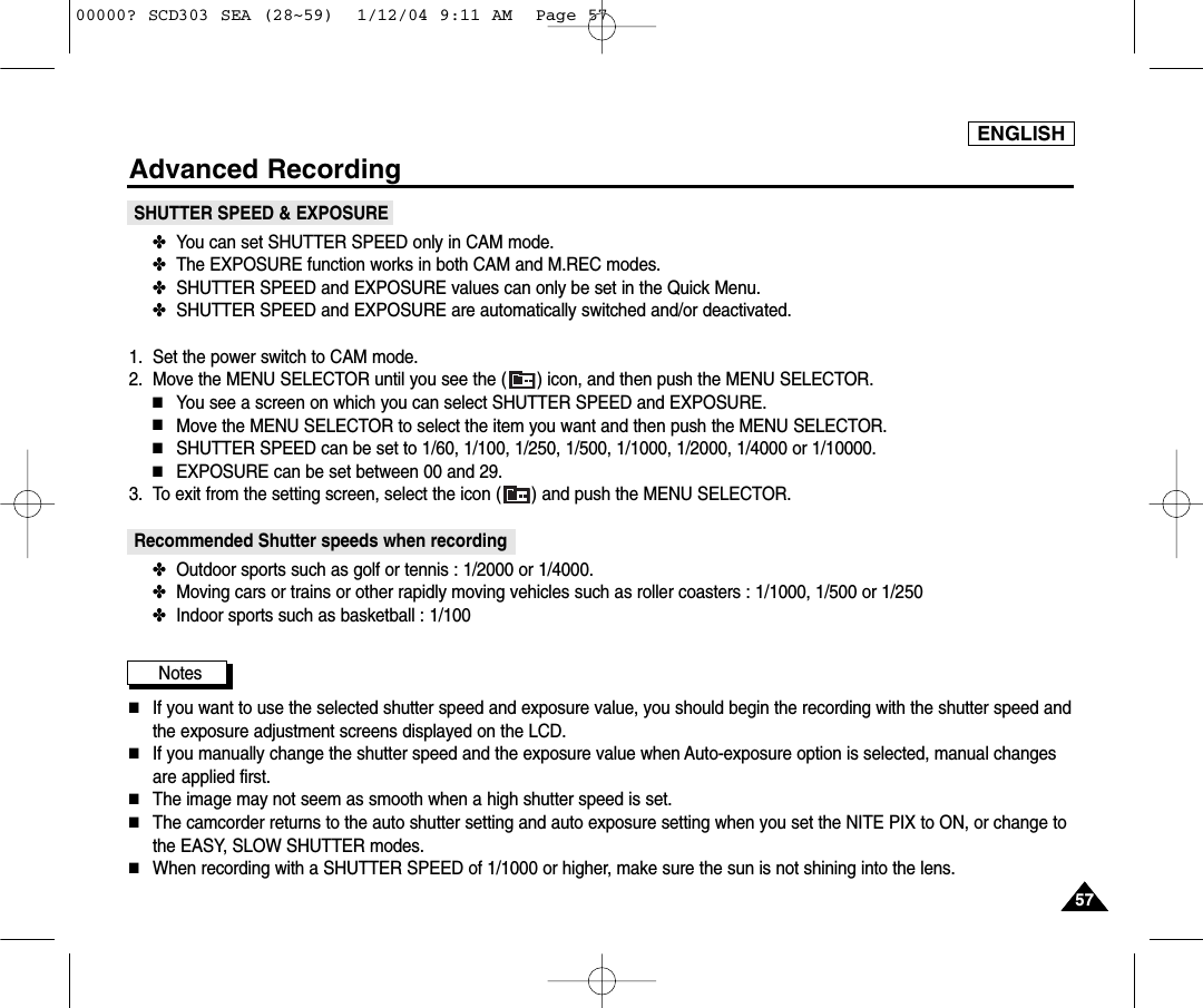 5757ENGLISHAdvanced RecordingSHUTTER SPEED &amp; EXPOSURE✤You can set SHUTTER SPEED only in CAM mode.✤The EXPOSURE function works in both CAM and M.REC modes.✤SHUTTER SPEED and EXPOSURE values can only be set in the Quick Menu.✤SHUTTER SPEED and EXPOSURE are automatically switched and/or deactivated.1. Set the power switch to CAM mode.2. Move the MENU SELECTOR until you see the ( ) icon, and then push the MENU SELECTOR.■You see a screen on which you can select SHUTTER SPEED and EXPOSURE.■Move the MENU SELECTOR to select the item you want and then push the MENU SELECTOR.■SHUTTER SPEED can be set to 1/60, 1/100, 1/250, 1/500, 1/1000, 1/2000, 1/4000 or 1/10000.■EXPOSURE can be set between 00 and 29.3. To exit from the setting screen, select the icon ( ) and push the MENU SELECTOR.Recommended Shutter speeds when recording✤Outdoor sports such as golf or tennis : 1/2000 or 1/4000.✤Moving cars or trains or other rapidly moving vehicles such as roller coasters : 1/1000, 1/500 or 1/250 ✤Indoor sports such as basketball : 1/100Notes■If you want to use the selected shutter speed and exposure value, you should begin the recording with the shutter speed andthe exposure adjustment screens displayed on the LCD.■If you manually change the shutter speed and the exposure value when Auto-exposure option is selected, manual changesare applied first.■The image may not seem as smooth when a high shutter speed is set.■The camcorder returns to the auto shutter setting and auto exposure setting when you set the NITE PIX to ON, or change tothe EASY, SLOW SHUTTER modes.■When recording with a SHUTTER SPEED of 1/1000 or higher, make sure the sun is not shining into the lens. 00000? SCD303 SEA (28~59)  1/12/04 9:11 AM  Page 57