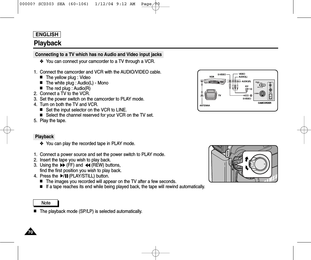 ENGLISH7070PlaybackConnecting to a TV which has no Audio and Video input jacks✤You can connect your camcorder to a TV through a VCR.1. Connect the camcorder and VCR with the AUDIO/VIDEO cable.■The yellow plug : Video■The white plug : Audio(L) - Mono■The red plug : Audio(R)  2. Connect a TV to the VCR.3. Set the power switch on the camcorder to PLAY mode.4. Turn on both the TV and VCR.■Set the input selector on the VCR to LINE.■Select the channel reserved for your VCR on the TV set.5. Play the tape.Playback✤You can play the recorded tape in PLAY mode.1. Connect a power source and set the power switch to PLAY mode.2. Insert the tape you wish to play back.3. Using the  (FF) and  (REW) buttons, find the first position you wish to play back.4. Press the  (PLAY/STILL) button.■The images you recorded will appear on the TV after a few seconds.■If a tape reaches its end while being played back, the tape will rewind automatically.Note ■The playback mode (SP/LP) is selected automatically.S-VIDEOMEMORY      CARDTAPEMICA/VDC INANTENNAS-VIDEOS-VIDEOA/VTVVCRCAMCORDERVIDEOAUDIO(L)AUDIO(R)00000? SCD303 SEA (60~106)  1/12/04 9:12 AM  Page 70