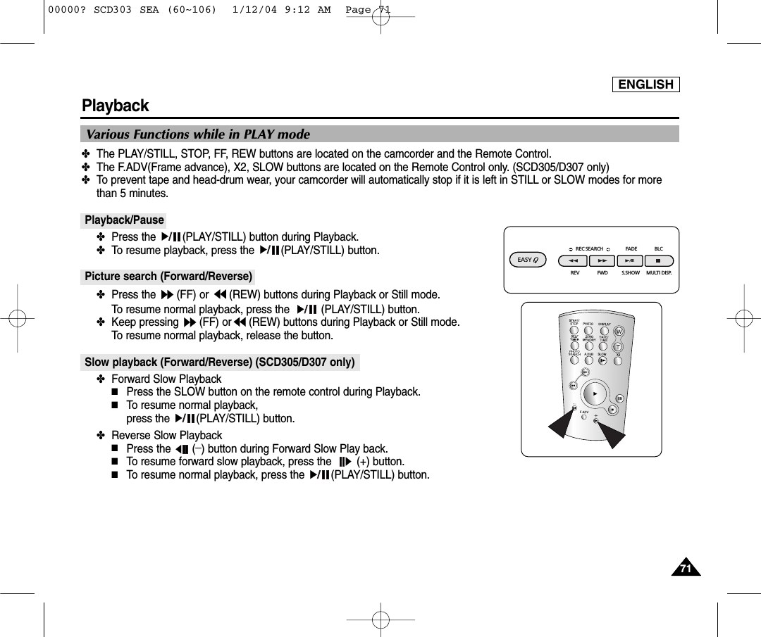 ENGLISH7171Playback✤The PLAY/STILL, STOP, FF, REW buttons are located on the camcorder and the Remote Control.✤The F.ADV(Frame advance), X2, SLOW buttons are located on the Remote Control only. (SCD305/D307 only)✤To prevent tape and head-drum wear, your camcorder will automatically stop if it is left in STILL or SLOW modes for morethan 5 minutes.Playback/Pause✤Press the  (PLAY/STILL) button during Playback.✤To resume playback, press the  (PLAY/STILL) button.Picture search (Forward/Reverse)✤Press the  (FF) or  (REW) buttons during Playback or Still mode. To resume normal playback, press the  (PLAY/STILL) button.✤Keep pressing  (FF) or (REW) buttons during Playback or Still mode. To resume normal playback, release the button.Slow playback (Forward/Reverse) (SCD305/D307 only)✤Forward Slow Playback■Press the SLOW button on the remote control during Playback.■To resume normal playback, press the  (PLAY/STILL) button.✤Reverse Slow Playback■Press the  (_) button during Forward Slow Play back. ■To resume forward slow playback, press the  (+) button.■To resume normal playback, press the  (PLAY/STILL) button.Various Functions while in PLAY modeREC SEARCH FADE BLCREV FWD S.SHOWEASY MULTI DISP.00000? SCD303 SEA (60~106)  1/12/04 9:12 AM  Page 71