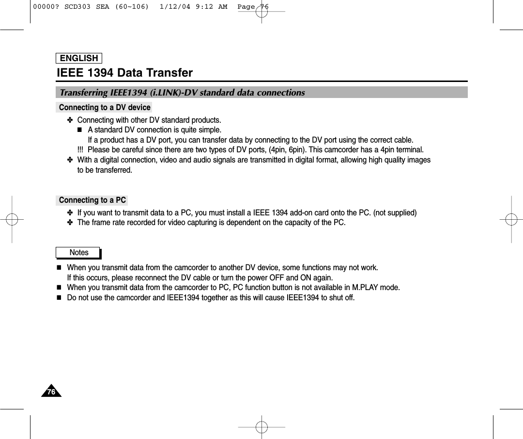 ENGLISH7676IEEE 1394 Data TransferConnecting to a DV device✤  Connecting with other DV standard products.■A standard DV connection is quite simple. If a product has a DV port, you can transfer data by connecting to the DV port using the correct cable.  !!! Please be careful since there are two types of DV ports, (4pin, 6pin). This camcorder has a 4pin terminal.✤  With a digital connection, video and audio signals are transmitted in digital format, allowing high quality images to be transferred.Connecting to a PC✤  If you want to transmit data to a PC, you must install a IEEE 1394 add-on card onto the PC. (not supplied)✤  The frame rate recorded for video capturing is dependent on the capacity of the PC.Notes■When you transmit data from the camcorder to another DV device, some functions may not work. If this occurs, please reconnect the DV cable or turn the power OFF and ON again.■When you transmit data from the camcorder to PC, PC function button is not available in M.PLAY mode.■Do not use the camcorder and IEEE1394 together as this will cause IEEE1394 to shut off.Transferring IEEE1394 (i.LINK)-DV standard data connections00000? SCD303 SEA (60~106)  1/12/04 9:12 AM  Page 76