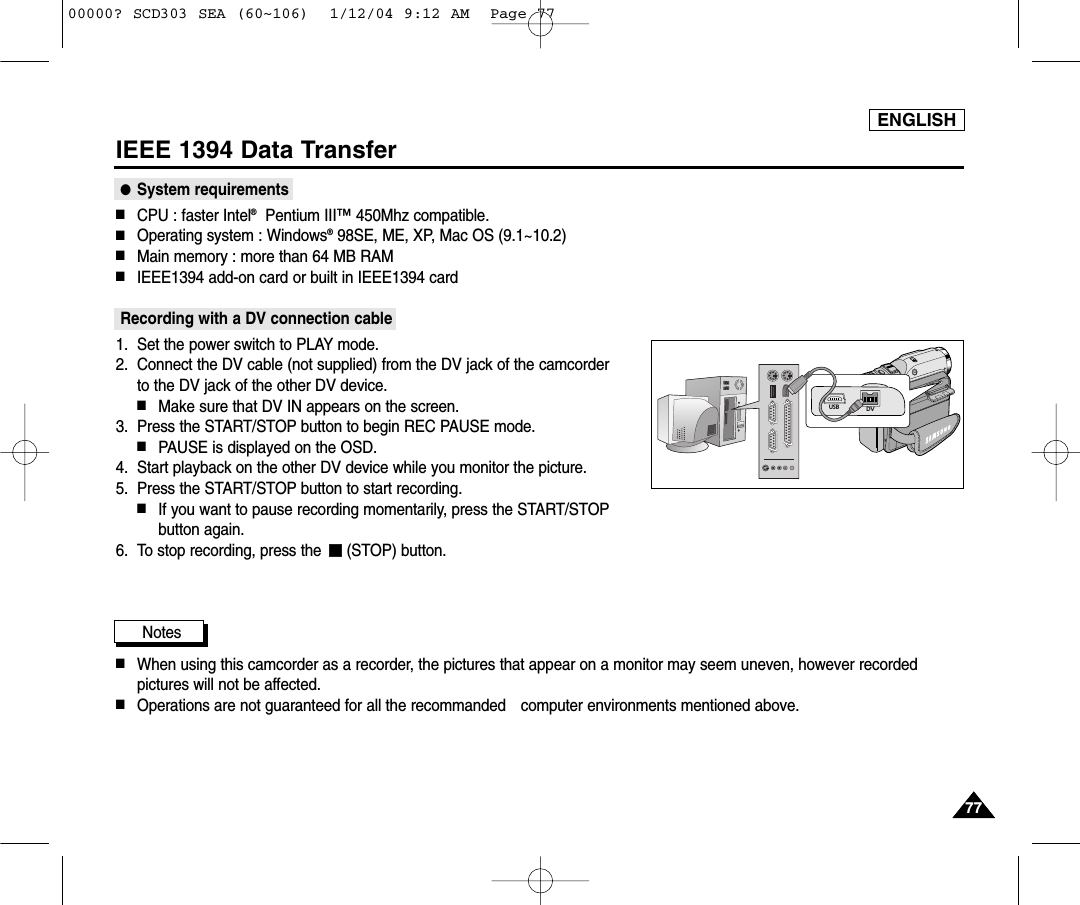 ENGLISH7777IEEE 1394 Data Transfer●System requirements■CPU : faster Intel®Pentium III™450Mhz compatible. ■Operating system : Windows®98SE, ME, XP, Mac OS (9.1~10.2)■Main memory : more than 64 MB RAM■IEEE1394 add-on card or built in IEEE1394 cardRecording with a DV connection cable1. Set the power switch to PLAY mode.2. Connect the DV cable (not supplied) from the DV jack of the camcorder to the DV jack of the other DV device. ■Make sure that DV IN appears on the screen.3. Press the START/STOP button to begin REC PAUSE mode.■PAUSE is displayed on the OSD.4. Start playback on the other DV device while you monitor the picture.5. Press the START/STOP button to start recording.■If you want to pause recording momentarily, press the START/STOPbutton again.6. To stop recording, press the  (STOP) button.Notes          ■When using this camcorder as a recorder, the pictures that appear on a monitor may seem uneven, however recordedpictures will not be affected.■Operations are not guaranteed for all the recommanded  computer environments mentioned above.DVUSB00000? SCD303 SEA (60~106)  1/12/04 9:12 AM  Page 77