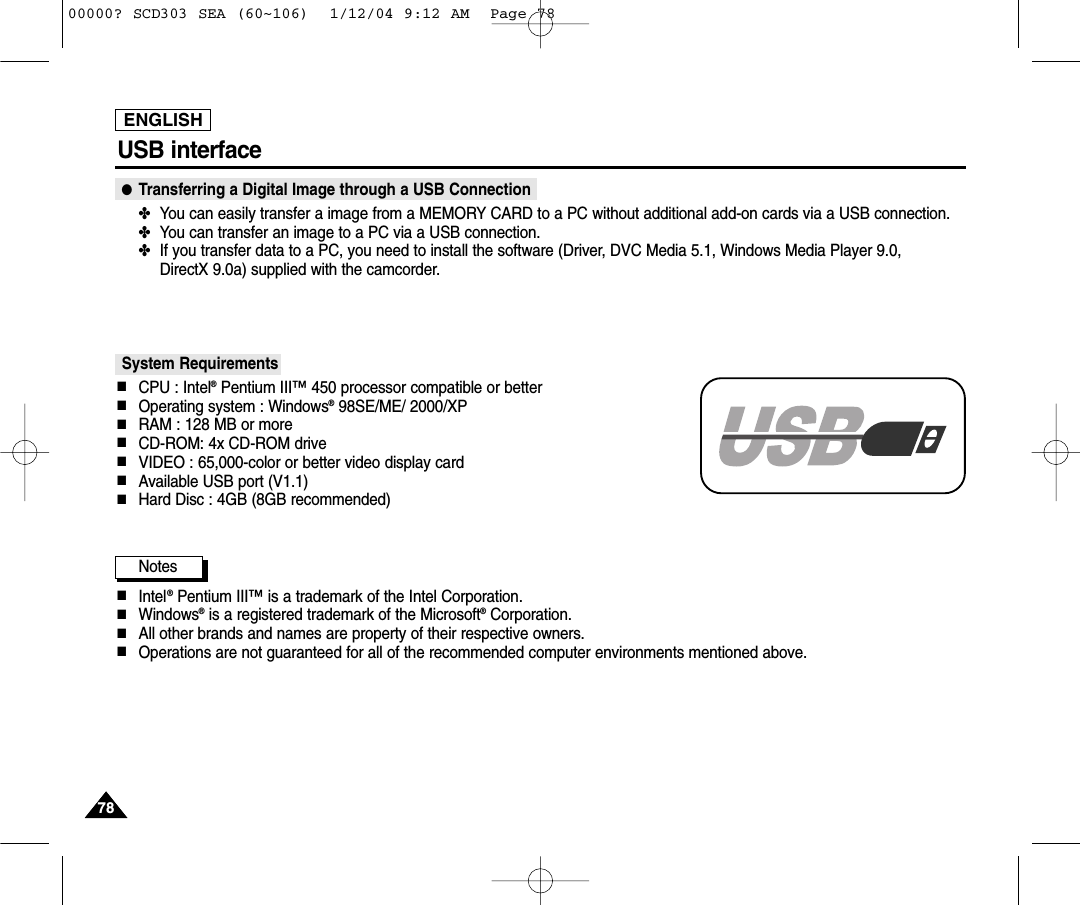 ENGLISH7878USB interface ●Transferring a Digital Image through a USB Connection✤You can easily transfer a image from a MEMORY CARD to a PC without additional add-on cards via a USB connection.✤You can transfer an image to a PC via a USB connection.✤If you transfer data to a PC, you need to install the software (Driver, DVC Media 5.1, Windows Media Player 9.0, DirectX 9.0a) supplied with the camcorder.System Requirements■CPU : Intel®Pentium III™450 processor compatible or better■Operating system : Windows®98SE/ME/ 2000/XP■RAM : 128 MB or more■CD-ROM: 4x CD-ROM drive■VIDEO : 65,000-color or better video display card■Available USB port (V1.1)■Hard Disc : 4GB (8GB recommended)Notes■Intel®Pentium III™is a trademark of the Intel Corporation.■Windows®is a registered trademark of the Microsoft®Corporation.■All other brands and names are property of their respective owners.■Operations are not guaranteed for all of the recommended computer environments mentioned above.00000? SCD303 SEA (60~106)  1/12/04 9:12 AM  Page 78