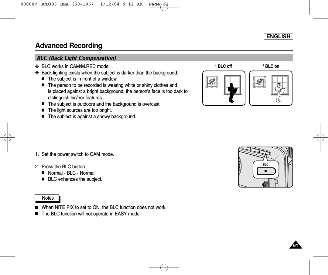 ENGLISH6161Advanced Recording✤BLC works in CAM/M.REC mode.✤Back lighting exists when the subject is darker than the background:■The subject is in front of a window.■The person to be recorded is wearing white or shiny clothes and is placed against a bright background; the person’s face is too dark todistinguish his/her features.■The subject is outdoors and the background is overcast.■The light sources are too bright.■The subject is against a snowy background.1. Set the power switch to CAM mode.2. Press the BLC button.■Normal - BLC - Normal■BLC enhances the subject.Notes■When NITE PIX to set to ON, the BLC function does not work.■The BLC function will not operate in EASY mode.* BLC on* BLC offBLC (Back Light Compensation)BLC00000? SCD303 SEA (60~106)  1/12/04 9:12 AM  Page 61
