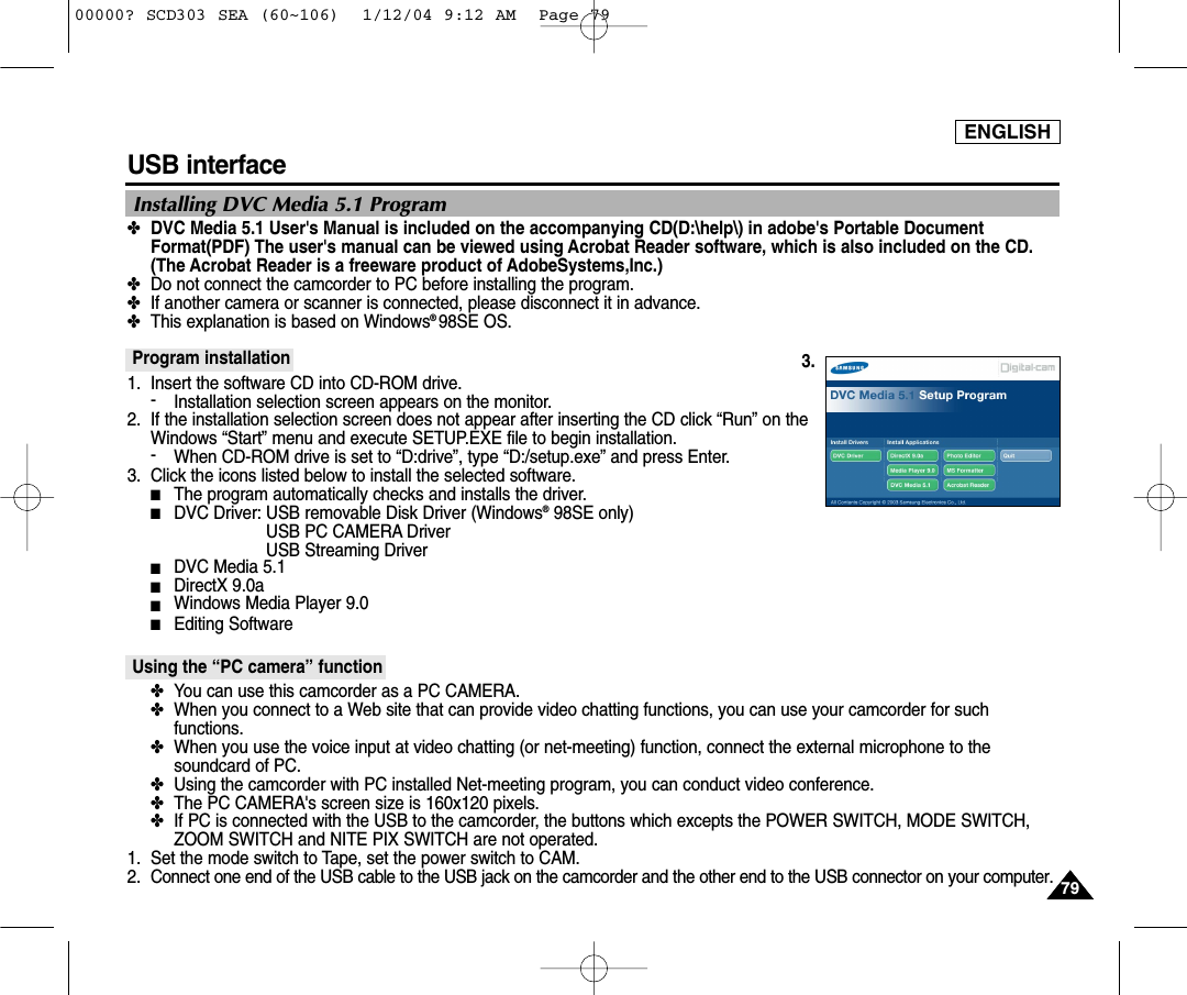 ENGLISH7979USB interface ✤DVC Media 5.1 User&apos;s Manual is included on the accompanying CD(D:\help\) in adobe&apos;s Portable DocumentFormat(PDF) The user&apos;s manual can be viewed using Acrobat Reader software, which is also included on the CD.(The Acrobat Reader is a freeware product of AdobeSystems,Inc.)✤Do not connect the camcorder to PC before installing the program.✤If another camera or scanner is connected, please disconnect it in advance.✤This explanation is based on Windows®98SE OS.Program installation1. Insert the software CD into CD-ROM drive.-Installation selection screen appears on the monitor.2. If the installation selection screen does not appear after inserting the CD click “Run” on theWindows “Start” menu and execute SETUP.EXE file to begin installation.-When CD-ROM drive is set to “D:drive”, type “D:/setup.exe” and press Enter.3. Click the icons listed below to install the selected software.■The program automatically checks and installs the driver.■DVC Driver: USB removable Disk Driver (Windows®98SE only) USB PC CAMERA Driver USB Streaming Driver■DVC Media 5.1■DirectX 9.0a■Windows Media Player 9.0■Editing SoftwareUsing the “PC camera” function✤You can use this camcorder as a PC CAMERA.✤When you connect to a Web site that can provide video chatting functions, you can use your camcorder for suchfunctions.✤When you use the voice input at video chatting (or net-meeting) function, connect the external microphone to thesoundcard of PC.✤Using the camcorder with PC installed Net-meeting program, you can conduct video conference.✤The PC CAMERA&apos;s screen size is 160x120 pixels.✤If PC is connected with the USB to the camcorder, the buttons which excepts the POWER SWITCH, MODE SWITCH,ZOOM SWITCH and NITE PIX SWITCH are not operated.1. Set the mode switch to Tape, set the power switch to CAM.2. Connect one end of the USB cable to the USB jack on the camcorder and the other end to the USB connector on your computer.Installing DVC Media 5.1 Program3.00000? SCD303 SEA (60~106)  1/12/04 9:12 AM  Page 79
