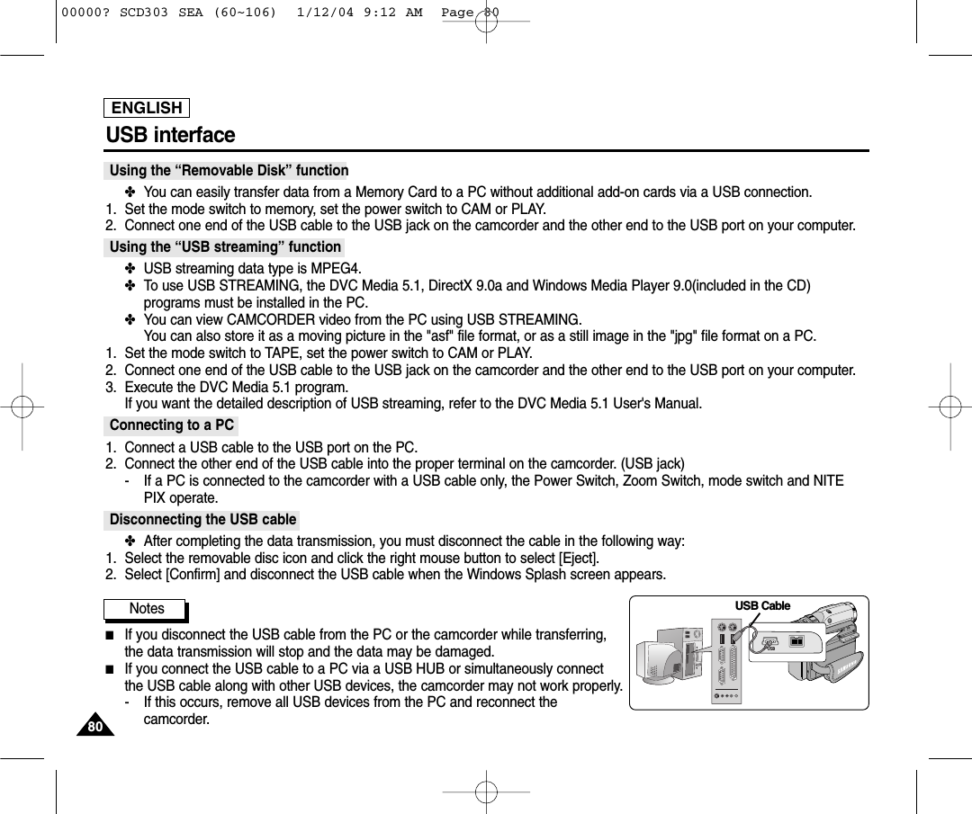 ENGLISH8080USB interface Using the “Removable Disk” function ✤You can easily transfer data from a Memory Card to a PC without additional add-on cards via a USB connection.1. Set the mode switch to memory, set the power switch to CAM or PLAY.2. Connect one end of the USB cable to the USB jack on the camcorder and the other end to the USB port on your computer.Using the “USB streaming” function✤USB streaming data type is MPEG4.✤To use USB STREAMING, the DVC Media 5.1, DirectX 9.0a and Windows Media Player 9.0(included in the CD)programs must be installed in the PC. ✤You can view CAMCORDER video from the PC using USB STREAMING.You can also store it as a moving picture in the &quot;asf&quot; file format, or as a still image in the &quot;jpg&quot; file format on a PC.1. Set the mode switch to TAPE, set the power switch to CAM or PLAY.2. Connect one end of the USB cable to the USB jack on the camcorder and the other end to the USB port on your computer.3. Execute the DVC Media 5.1 program.If you want the detailed description of USB streaming, refer to the DVC Media 5.1 User&apos;s Manual.Connecting to a PC1. Connect a USB cable to the USB port on the PC.2. Connect the other end of the USB cable into the proper terminal on the camcorder. (USB jack)- If a PC is connected to the camcorder with a USB cable only, the Power Switch, Zoom Switch, mode switch and NITEPIX operate.Disconnecting the USB cable✤After completing the data transmission, you must disconnect the cable in the following way:1. Select the removable disc icon and click the right mouse button to select [Eject].2. Select [Confirm] and disconnect the USB cable when the Windows Splash screen appears.Notes ■If you disconnect the USB cable from the PC or the camcorder while transferring,the data transmission will stop and the data may be damaged. ■If you connect the USB cable to a PC via a USB HUB or simultaneously connectthe USB cable along with other USB devices, the camcorder may not work properly.- If this occurs, remove all USB devices from the PC and reconnect thecamcorder. DVUSBUSB Cable00000? SCD303 SEA (60~106)  1/12/04 9:12 AM  Page 80