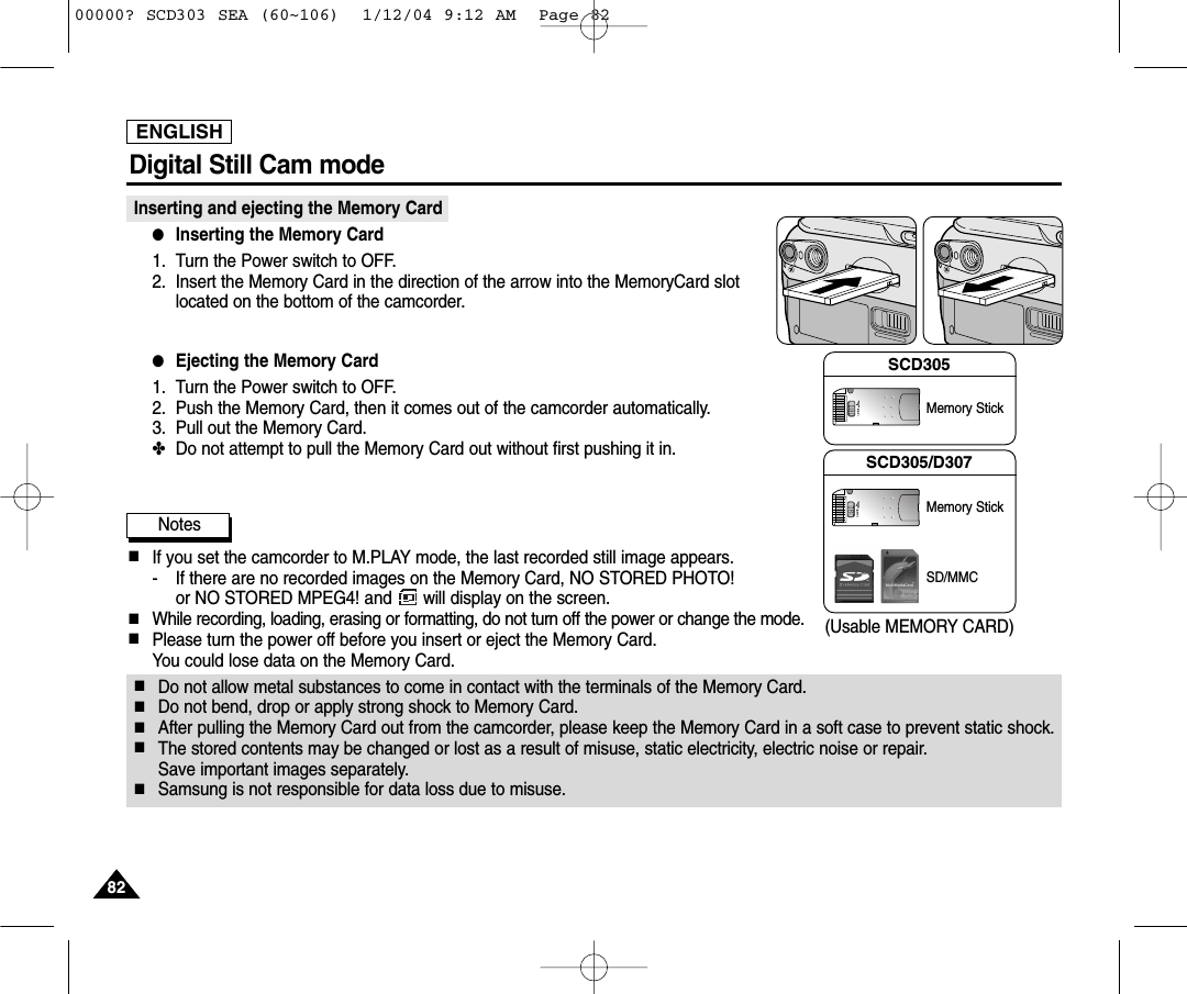 ENGLISH8282Digital Still Cam mode Inserting and ejecting the Memory Card ●Inserting the Memory Card1. Turn the Power switch to OFF.2. Insert the Memory Card in the direction of the arrow into the MemoryCard slotlocated on the bottom of the camcorder.●Ejecting the Memory Card1. Turn the Power switch to OFF.2. Push the Memory Card, then it comes out of the camcorder automatically.3. Pull out the Memory Card.✤Do not attempt to pull the Memory Card out without first pushing it in.Notes■If you set the camcorder to M.PLAY mode, the last recorded still image appears.- If there are no recorded images on the Memory Card, NO STORED PHOTO! or NO STORED MPEG4! and  will display on the screen.■While recording, loading, erasing or formatting, do not turn off the power or change the mode.■Please turn the power off before you insert or eject the Memory Card.You could lose data on the Memory Card.■Do not allow metal substances to come in contact with the terminals of the Memory Card.■Do not bend, drop or apply strong shock to Memory Card.■After pulling the Memory Card out from the camcorder, please keep the Memory Card in a soft case to prevent static shock.■The stored contents may be changed or lost as a result of misuse, static electricity, electric noise or repair. Save important images separately.■Samsung is not responsible for data loss due to misuse.(Usable MEMORY CARD)SCD305Memory StickSCD305/D307Memory StickSD/MMC00000? SCD303 SEA (60~106)  1/12/04 9:12 AM  Page 82
