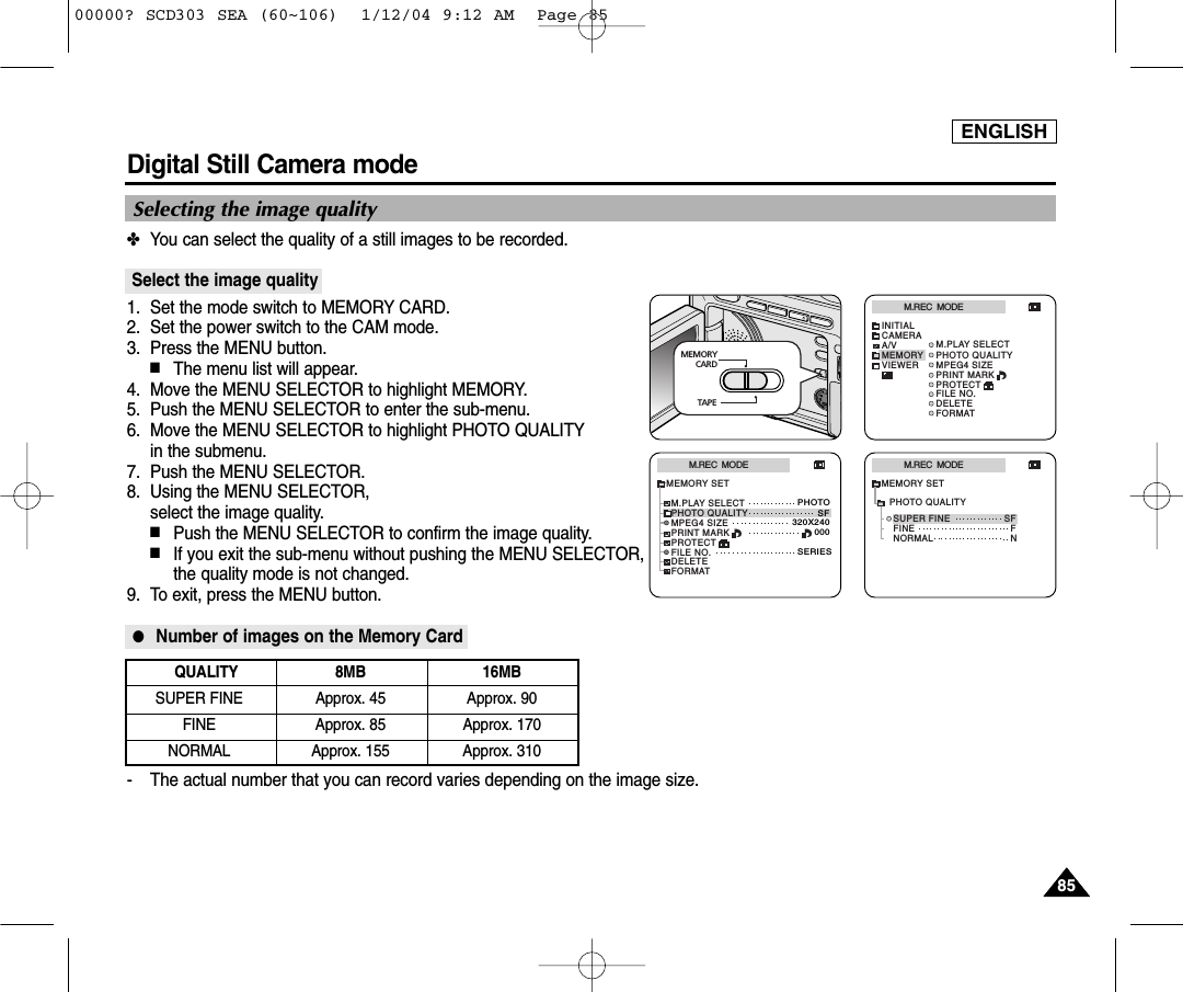 ENGLISH8585Digital Still Camera mode ✤You can select the quality of a still images to be recorded.Select the image quality1. Set the mode switch to MEMORY CARD.2. Set the power switch to the CAM mode.3. Press the MENU button.■The menu list will appear.4.  Move the MENU SELECTOR to highlight MEMORY.5.  Push the MENU SELECTOR to enter the sub-menu.6.  Move the MENU SELECTOR to highlight PHOTO QUALITYin the submenu.7.  Push the MENU SELECTOR.8.  Using the MENU SELECTOR, select the image quality.■Push the MENU SELECTOR to confirm the image quality.■If you exit the sub-menu without pushing the MENU SELECTOR,the quality mode is not changed.9. To exit, press the MENU button.●Number of images on the Memory Card- The actual number that you can record varies depending on the image size.QUALITY 8MB 16MBSUPER FINE Approx. 45 Approx. 90FINE Approx. 85 Approx. 170NORMAL Approx. 155 Approx. 310Selecting the image qualityM.REC  MODEINITIALPRINT MARKPROTECTM.PLAY SELECTFILE NO.DELETEFORMATPHOTO QUALITYMPEG4 SIZECAMERAA/VMEMORYVIEWERM.REC  MODEMEMORY SETPRINT MARKPROTECTM.PLAY SELECTFILE NO.DELETEFORMATPHOTO QUALITYMPEG4 SIZEPHOTOSF320X240000SERIESM.REC  MODENORMALSUPER FINE SFFNFINEMEMORY SETPHOTO QUALITYMEMORY       CARDTAPE00000? SCD303 SEA (60~106)  1/12/04 9:12 AM  Page 85