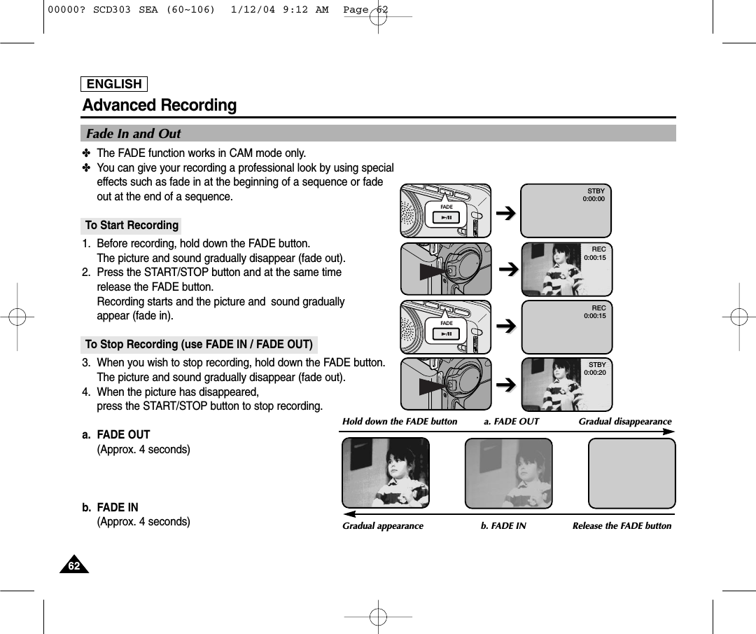 ENGLISH6262Advanced Recording✤The FADE function works in CAM mode only.✤You can give your recording a professional look by using special effects such as fade in at the beginning of a sequence or fadeout at the end of a sequence.To Start Recording1. Before recording, hold down the FADE button. The picture and sound gradually disappear (fade out).2. Press the START/STOP button and at the same time release the FADE button. Recording starts and the picture and  sound gradually appear (fade in).To Stop Recording (use FADE IN / FADE OUT)3. When you wish to stop recording, hold down the FADE button.The picture and sound gradually disappear (fade out).4. When the picture has disappeared, press the START/STOP button to stop recording.a. FADE OUT (Approx. 4 seconds)b. FADE IN (Approx. 4 seconds)Fade In and OutGradual appearance b. FADE IN Release the FADE buttonFADE➔➔REC0:00:15REC0:00:15STBY0:00:20➔➔➔➔STBY0:00:00➔➔Hold down the FADE button a. FADE OUT  Gradual disappearanceFADE00000? SCD303 SEA (60~106)  1/12/04 9:12 AM  Page 62