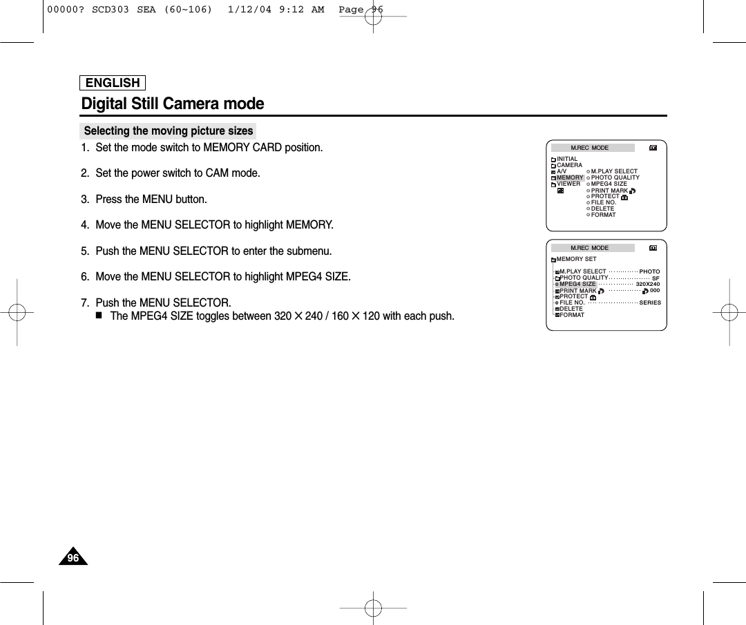 ENGLISH9696Digital Still Camera mode Selecting the moving picture sizes1. Set the mode switch to MEMORY CARD position.2. Set the power switch to CAM mode.3. Press the MENU button.4. Move the MENU SELECTOR to highlight MEMORY.5. Push the MENU SELECTOR to enter the submenu.6. Move the MENU SELECTOR to highlight MPEG4 SIZE.7. Push the MENU SELECTOR.■The MPEG4 SIZE toggles between 320 ✕ 240 / 160 ✕ 120 with each push.M.REC  MODEINITIALPRINT MARKPROTECTM.PLAY SELECTFILE NO.DELETEFORMATPHOTO QUALITYMPEG4 SIZECAMERAA/VMEMORYVIEWERM.REC  MODEMEMORY SETPRINT MARKPROTECTM.PLAY SELECTFILE NO.DELETEFORMATPHOTO QUALITYMPEG4 SIZEPHOTOSF320X240000SERIES00000? SCD303 SEA (60~106)  1/12/04 9:12 AM  Page 96
