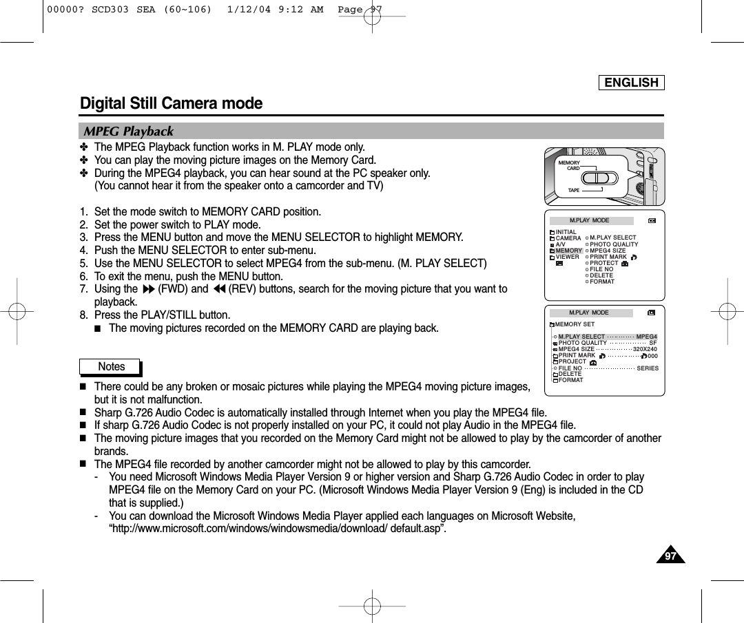 ENGLISH9797Digital Still Camera mode MPEG Playback✤The MPEG Playback function works in M. PLAY mode only.✤You can play the moving picture images on the Memory Card.✤During the MPEG4 playback, you can hear sound at the PC speaker only. (You cannot hear it from the speaker onto a camcorder and TV)1. Set the mode switch to MEMORY CARD position.2. Set the power switch to PLAY mode.3. Press the MENU button and move the MENU SELECTOR to highlight MEMORY.4. Push the MENU SELECTOR to enter sub-menu.5. Use the MENU SELECTOR to select MPEG4 from the sub-menu. (M. PLAY SELECT)6. To exit the menu, push the MENU button.7. Using the  (FWD) and  (REV) buttons, search for the moving picture that you want toplayback.8. Press the PLAY/STILL button.■The moving pictures recorded on the MEMORY CARD are playing back.Notes■There could be any broken or mosaic pictures while playing the MPEG4 moving picture images,but it is not malfunction.■Sharp G.726 Audio Codec is automatically installed through Internet when you play the MPEG4 file.■If sharp G.726 Audio Codec is not properly installed on your PC, it could not play Audio in the MPEG4 file.■The moving picture images that you recorded on the Memory Card might not be allowed to play by the camcorder of anotherbrands.■The MPEG4 file recorded by another camcorder might not be allowed to play by this camcorder.- You need Microsoft Windows Media Player Version 9 or higher version and Sharp G.726 Audio Codec in order to playMPEG4 file on the Memory Card on your PC. (Microsoft Windows Media Player Version 9 (Eng) is included in the CDthat is supplied.)- You can download the Microsoft Windows Media Player applied each languages on Microsoft Website,“http://www.microsoft.com/windows/windowsmedia/download/ default.asp”.M.PLAY  MODEMPEG4320X240MEMORY SETM.PLAY SELECTSF000SERIESFILE NODELETEPHOTO QUALITYMPEG4 SIZEFORMATPRINT MARKPROJECTM.PLAY  MODEINITIALPHOTO QUALITYM.PLAY SELECTMPEG4 SIZECAMERAA/VMEMORYVIEWERFILE NODELETEFORMATPRINT MARKPROTECTMEMORY       CARDTAPE00000? SCD303 SEA (60~106)  1/12/04 9:12 AM  Page 97