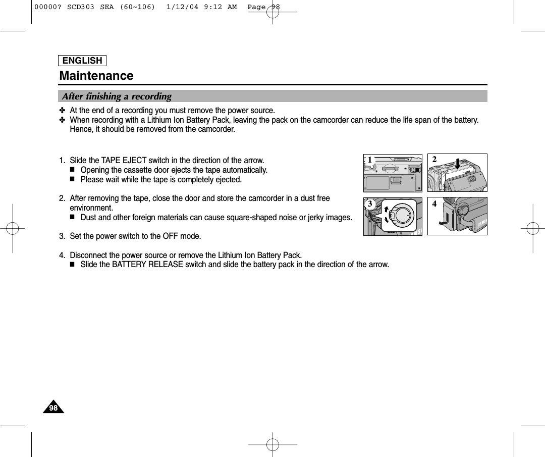ENGLISH9898Maintenance✤At the end of a recording you must remove the power source.✤When recording with a Lithium Ion Battery Pack, leaving the pack on the camcorder can reduce the life span of the battery.Hence, it should be removed from the camcorder.1. Slide the TAPE EJECT switch in the direction of the arrow. ■Opening the cassette door ejects the tape automatically.■Please wait while the tape is completely ejected.2. After removing the tape, close the door and store the camcorder in a dust freeenvironment.■Dust and other foreign materials can cause square-shaped noise or jerky images.3. Set the power switch to the OFF mode.4. Disconnect the power source or remove the Lithium Ion Battery Pack.■Slide the BATTERY RELEASE switch and slide the battery pack in the direction of the arrow.After finishing a recording123 400000? SCD303 SEA (60~106)  1/12/04 9:12 AM  Page 98